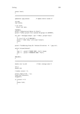 Listing                                                                     329

    return (stat);
    }

    /************************************************************/

    updatescrn (grp,status)          /* Update editor screen */

    int grp;
    char status;

    { int ctr=0;
      struct list *ptr;

    CLRSCRN();
    printf ("nStatistical Editor V1.0nn");
    printf ("nThis project file contains %d groups.n",DATSETS);

    for (ptr = Data[grp].datptr; (ptr != NULL); ptr=ptr->succ)
       {
       if ((ctr % 3) == 0) NEWLINE();
       printf (" (%2d) %12g ",ctr+1,(ptr->value));
       ctr++;
       }

    printf ("nnEditing Group %d. Contains %d entries   **   ",grp,ctr);

    switch (tolower(status))
       {
       case ’i’ : printf ("INSERT MODE **n"); break;
       case ’o’ : printf ("OVERWRITE MODE **n");
       }

    NEWLINE();
    }

    /**********************************************************/

    double over (n,old)               /* Edit overtype mode */

    int n;
    double old;

    { double correct = 0;

    printf ("Entry %-2d : ",n);
    scanf("%lf",&correct);
    skipgarb();

    if (correct == 0)
       {
       return (old);
       }
 