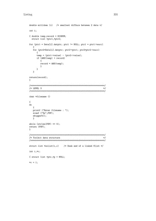 Listing                                                              331


    double millikan (i)     /* smallest diffnce between 2 data */

    int i;

    { double temp,record = BIGNUM;
      struct list *ptr1,*ptr2;

    for (ptr1 = Data[i].datptr; ptr1 != NULL; ptr1 = ptr1->succ)
       {
       for (ptr2=Data[i].datptr; ptr2!=ptr1; ptr2=ptr2->succ)
          {
          temp = (ptr1->value) - (ptr2->value);
          if (ABS(temp) < record)
             {
             record = ABS(temp);
             }
          }
       }

    return(record);
    }

    /************************************************************/
    /* LEVEL 3                                                  */
    /************************************************************/

    char *filename ()

    {
    do
          {
          printf ("Enter filename : ");
          scanf ("%s",FSP);
          skipgarb();
          }

    while (strlen(FSP) == 0);
    return (FSP);
    }

    /************************************************************/
    /* Toolkit data structure                                   */
    /************************************************************/

    struct list *eolist(i,c)      /* Seek end of a linked Vlist */

    int i,*c;

    { struct list *ptr,*p = NULL;

    *c = 1;
 