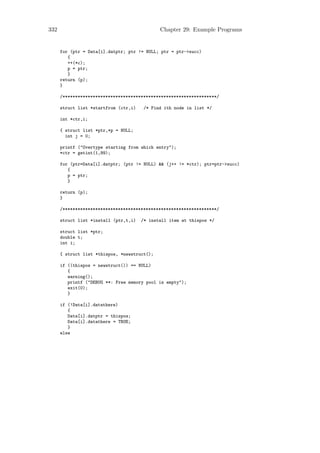 332                                           Chapter 29: Example Programs


      for (ptr = Data[i].datptr; ptr != NULL; ptr = ptr->succ)
         {
         ++(*c);
         p = ptr;
         }
      return (p);
      }

      /*************************************************************/

      struct list *startfrom (ctr,i)    /* Find ith node in list */

      int *ctr,i;

      { struct list *ptr,*p = NULL;
        int j = 0;

      printf ("Overtype starting from which entry");
      *ctr = getint(1,99);

      for (ptr=Data[i].datptr; (ptr != NULL) && (j++ != *ctr); ptr=ptr->succ)
         {
         p = ptr;
         }

      return (p);
      }

      /*************************************************************/

      struct list *install (ptr,t,i)   /* install item at thispos */

      struct list *ptr;
      double t;
      int i;

      { struct list *thispos, *newstruct();

      if ((thispos = newstruct()) == NULL)
         {
         warning();
         printf ("DEBUG **: Free memory pool is empty");
         exit(0);
         }

      if (!Data[i].datathere)
         {
         Data[i].datptr = thispos;
         Data[i].datathere = TRUE;
         }
      else
 