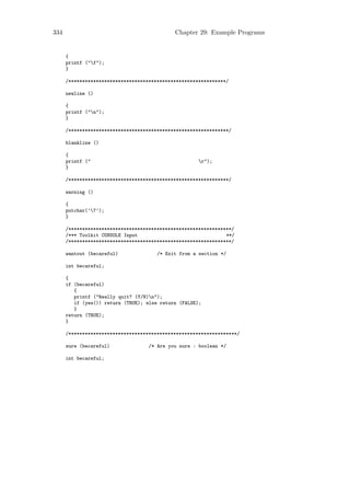 334                                          Chapter 29: Example Programs


      {
      printf ("f");
      }

      /*********************************************************/

      newline ()

      {
      printf ("n");
      }

      /**********************************************************/

      blankline ()

      {
      printf ("                                       r");
      }

      /**********************************************************/

      warning ()

      {
      putchar(’7’);
      }

      /***********************************************************/
      /*** Toolkit CONSOLE Input                                **/
      /***********************************************************/

      wantout (becareful)              /* Exit from a section */

      int becareful;

      {
      if (becareful)
         {
         printf ("Really quit? (Y/N)n");
         if (yes()) return (TRUE); else return (FALSE);
         }
      return (TRUE);
      }

      /*************************************************************/

      sure (becareful)              /* Are you sure : boolean */

      int becareful;
 