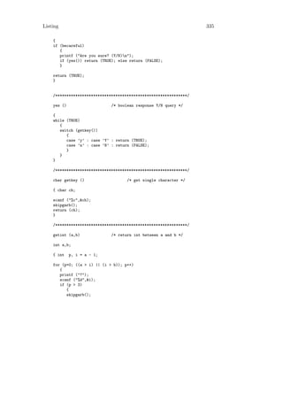 Listing                                                             335

    {
    if (becareful)
       {
       printf ("Are you sure? (Y/N)n");
       if (yes()) return (TRUE); else return (FALSE);
       }

    return (TRUE);
    }


    /***********************************************************/

    yes ()                    /* boolean response Y/N query */

    {
    while (TRUE)
       {
       switch (getkey())
          {
          case ’y’ : case ’Y’ : return (TRUE);
          case ’n’ : case ’N’ : return (FALSE);
          }
       }
    }

    /***********************************************************/

    char getkey ()                   /* get single character */

    { char ch;

    scanf ("%c",&ch);
    skipgarb();
    return (ch);
    }

    /***********************************************************/

    getint (a,b)              /* return int between a and b */

    int a,b;

    { int    p, i = a - 1;

    for (p=0; ((a > i) || (i > b)); p++)
       {
       printf ("?");
       scanf ("%d",&i);
       if (p > 3)
          {
          skipgarb();
 