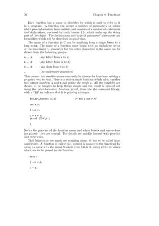 30                                                        Chapter 8: Functions

   Each function has a name or identiﬁer by which is used to refer to it
in a program. A function can accept a number of parameters or values
which pass information from outside, and consists of a number of statements
and declarations, enclosed by curly braces { }, which make up the doing
part of the object. The declarations and ‘type of parameter’ statements are
formalities which will be described in good time.
   The name of a function in C can be anything from a single letter to a
long word. The name of a function must begin with an alphabetic letter
or the underscore ‘_’ character but the other characters in the name can be
chosen from the following groups:
a .. z         (any letter from a to z)
A .. Z         (any letter from A to Z)
0 .. 9         (any digit from 0 to 9)
_              (the underscore character)
This means that sensible names can easily be chosen for functions making a
program easy to read. Here is a real example function which adds together
two integer numbers a and b and prints the result c. All the variables are
chosen to be integers to keep things simple and the result is printed out
using the print-formatted function printf, from the the standard library,
with a "%d" to indicate that it is printing a integer.

     Add_Two_Numbers (a,b)                  /* Add a and b */

     int a,b;

     { int c;

     c = a + b;
     printf ("%d",c);

     }

Notice the position of the function name and where braces and semi-colons
are placed: they are crucial. The details are quickly learned with practice
and experience.
   This function is not much use standing alone. It has to be called from
somewhere. A function is called (i.e. control is passed to the function) by
using its name with the usual brackets () to follow it, along with the values
which are to be passed to the function:

     main ()

     { int c,d;

     c = 1;
 