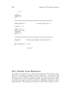 336                                            Chapter 29: Example Programs

            p = 0;
            }
         }
      skipgarb();
      return (i);
      }

      /***********************************************************/

      double getfloat ()                   /* return long float */

      { double x = 0;

      printf ("? ");
      scanf ("%lf",&x);
      skipgarb();
      return (x);
      }

      /************************************************************/

      skipgarb()          /* Skip input garbage corrupting scanf */

      {
      while (getchar() != ’n’);
      }

                            /* end */




29.3 Variable Cross Referencer
A variable cross referencer is a utility which produces a list of all the iden-
tiﬁers in a C program (variables, macros, functions...) and lists the line
numbers of those identiﬁers within the source ﬁle. This is sometimes useful
for ﬁnding errors and for spotting variables, functions and macros which
are never used, since they show up clearly as identiﬁers which have only a
single reference. The program is listed here, with its line numbers, and its
 