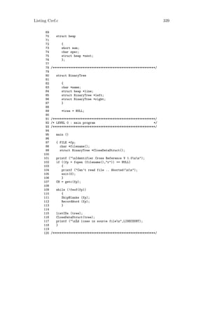 Listing Cref.c                                                            339

      69
      70      struct heap
      71
      72         {
      73         short num;
      74         char spec;
      75         struct heap *next;
      76         };
      77
      78   /**********************************************************/
      79
      80      struct BinaryTree
      81
      82         {
      83         char *name;
      84         struct heap *line;
      85         struct BinaryTree *left;
      86         struct BinaryTree *right;
      87         }
      88
      89         *tree = NULL;
      90
      91   /**********************************************************/
      92   /* LEVEL 0 : main program                                 */
      93   /**********************************************************/
      94
      95      main ()
      96
      97      { FILE *fp;
      98        char *filename();
      99        struct BinaryTree *CloseDataStruct();
     100
     101      printf ("nIdentifier Cross Reference V 1.0nn");
     102      if ((fp = fopen (filename(),"r")) == NULL)
     103         {
     104         printf ("Can’t read file .. Aborted!nn");
     105         exit(0);
     106         }
     107      CH = getc(fp);
     108
     109      while (!feof(fp))
     110         {
     111         SkipBlanks (fp);
     112         RecordWord (fp);
     113         }
     114
     115      listIDs (tree);
     116      CloseDataStruct(tree);
     117      printf ("n%d lines in source filen",LINECOUNT);
     118      }
     119
     120   /**********************************************************/
 