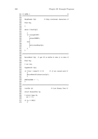 340                                               Chapter 29: Example Programs

      121   /* LEVEL 1                                                */
      122   /**********************************************************/
      123
      124      SkipBlanks (fp)              /* Skip irrelevant characters */
      125
      126      FILE *fp;
      127
      128      {
      129
      130      while (!feof(fp))
      131
      132          {
      133          if (iscsymf(CH))
      134             {
      135             return(DUMMY);
      136             }
      137          else
      138             {
      139             ParticularSkip(fp);
      140             }
      141          }
      142      }
      143
      144   /**********************************************************/
      145
      146      RecordWord (fp)     /* get ID in buffer & tube it to data */
      147
      148      FILE *fp;
      149
      150      { int tok;
      151
      152      CopyNextID (fp);
      153
      154      if ((tok = token()) == 0)        /* if not resved word */
      155         {
      156         RecordUserID(isfunction(fp));
      157         }
      158
      159      SPECIALCHAR = ’ ’;
      160      }
      161
      162   /**********************************************************/
      163
      164      listIDs (p)                           /* List Binary Tree */
      165
      166      struct BinaryTree *p;
      167
      168      { struct heap *h;
      169        int i = 0;
      170
      171      if (p != NULL)
      172         {
 