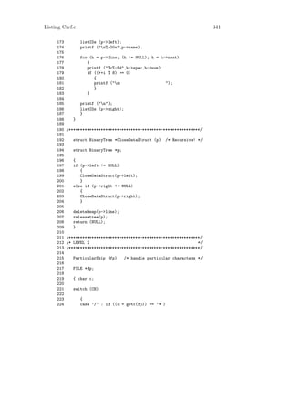 Listing Cref.c                                                               341

     173          listIDs (p->left);
     174          printf ("n%-20s",p->name);
     175
     176          for (h = p->line; (h != NULL); h = h->next)
     177             {
     178             printf ("%c%-5d",h->spec,h->num);
     179             if ((++i % 8) == 0)
     180                {
     181                printf ("n                    ");
     182                }
     183             }
     184
     185          printf ("n");
     186          listIDs (p->right);
     187          }
     188      }
     189
     190   /*********************************************************/
     191
     192      struct BinaryTree *CloseDataStruct (p)      /* Recursive! */
     193
     194      struct BinaryTree *p;
     195
     196      {
     197      if (p->left != NULL)
     198         {
     199         CloseDataStruct(p->left);
     200         }
     201      else if (p->right != NULL)
     202         {
     203         CloseDataStruct(p->right);
     204         }
     205
     206      deleteheap(p->line);
     207      releasetree(p);
     208      return (NULL);
     209      }
     210
     211   /*********************************************************/
     212   /* LEVEL 2                                               */
     213   /*********************************************************/
     214
     215      ParticularSkip (fp)       /* handle particular characters */
     216
     217      FILE *fp;
     218
     219      { char c;
     220
     221      switch (CH)
     222
     223          {
     224          case ’/’ : if ((c = getc(fp)) == ’*’)
 