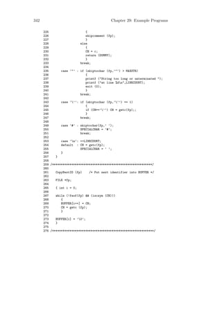 342                                          Chapter 29: Example Programs

      225                      {
      226                      skipcomment (fp);
      227                      }
      228                  else
      229                      {
      230                      CH = c;
      231                      return (DUMMY);
      232                      }
      233                  break;
      234
      235       case ’"’ : if (skiptochar (fp,’"’) > MAXSTR)
      236                      {
      237                      printf ("String too long or unterminated ");
      238                      printf ("at line %dn",LINECOUNT);
      239                      exit (0);
      240                      }
      241                  break;
      242
      243       case ’’’: if (skiptochar (fp,’’’) == 1)
      244                      {
      245                      if (CH==’’’) CH = getc(fp);;
      246                      }
      247                  break;
      248
      249       case ’#’ : skiptochar(fp,’ ’);
      250                  SPECIALCHAR = ’#’;
      251                  break;
      252
      253       case ’n’: ++LINECOUNT;
      254       default : CH = getc(fp);
      255                  SPECIALCHAR = ’ ’;
      256       }
      257    }
      258
      259 /*********************************************************/
      260
      261    CopyNextID (fp)     /* Put next identifier into BUFFER */
      262
      263    FILE *fp;
      264
      265    { int i = 0;
      266
      267    while (!feof(fp) && (iscsym (CH)))
      268       {
      269       BUFFER[i++] = CH;
      270       CH = getc (fp);
      271       }
      272
      273    BUFFER[i] = ’0’;
      274    }
      275
      276 /**********************************************************/
 