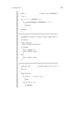 Listing Cref.c                                                           343

     277
     278    token ()                     /* Token: pos in WORDTABLE */
     279
     280    { int i;
     281
     282    for (i = 0; i < WORDTABLE; i++)
     283       {
     284       if (strcmp(&(BUFFER[0]),WORDTABLE[i]) == 0)
     285          {
     286          return(i);
     287          }
     288       }
     289    return(0);
     290    }
     291
     292 /*********************************************************/
     293
     294    RecordUserID (fnflag) /* check ID type & install data */
     295
     296    int fnflag;
     297
     298    { char *strcat();
     299      struct BinaryTree *install();
     300
     301    if (fnflag)
     302       {
     303       strcat (BUFFER,"()");
     304       tree = install (tree);
     305       }
     306    else
     307       {
     308       tree = install (tree);
     309       }
     310    }
     311
     312 /**********************************************************/
     313
     314    isfunction (fp)           /* returns TRUE if ID is a fn */
     315
     316    FILE *fp;
     317
     318    {
     319    while(!feof(fp))
     320       {
     321       if (!(CH == ’ ’ || CH == ’n’))
     322          {
     323          break;
     324          }
     325       else if (CH == ’n’)
     326          {
     327          ++LINECOUNT;
     328          }
 