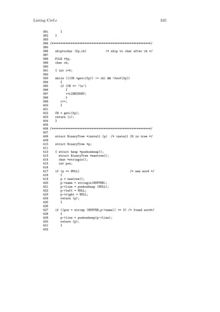 Listing Cref.c                                                           345

     381       }
     382    }
     383
     384 /*********************************************************/
     385
     386    skiptochar (fp,ch)           /* skip to char after ch */
     387
     388    FILE *fp;
     389    char ch;
     390
     391    { int c=0;
     392
     393    while (((CH =getc(fp)) != ch) && !feof(fp))
     394       {
     395       if (CH == ’n’)
     396          {
     397          ++LINECOUNT;
     398          }
     399       c++;
     400       }
     401
     402    CH = getc(fp);
     403    return (c);
     404    }
     405
     406 /*********************************************************/
     407
     408    struct BinaryTree *install (p) /* install ID in tree */
     409
     410    struct BinaryTree *p;
     411
     412    { struct heap *pushonheap();
     413      struct BinaryTree *newtree();
     414      char *stringin();
     415      int pos;
     416
     417    if (p == NULL)                              /* new word */
     418       {
     419       p = newtree();
     420       p->name = stringin(BUFFER);
     421       p->line = pushonheap (NULL);
     422       p->left = NULL;
     423       p->right = NULL;
     424       return (p);
     425       }
     426
     427    if ((pos = strcmp (BUFFER,p->name)) == 0) /* found word*/
     428       {
     429       p->line = pushonheap(p->line);
     430       return (p);
     431       }
     432
 