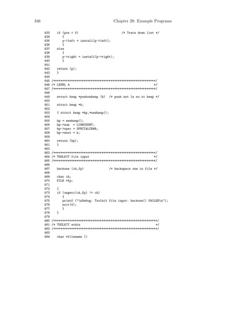 346                                              Chapter 29: Example Programs

      433      if (pos < 0)                           /* Trace down list */
      434         {
      435         p->left = install(p->left);
      436         }
      437      else
      438         {
      439         p->right = install(p->right);
      440         }
      441
      442      return (p);
      443      }
      444
      445   /*********************************************************/
      446   /* LEVEL 4                                               */
      447   /*********************************************************/
      448
      449      struct heap *pushonheap (h)     /* push nxt ln no.to heap */
      450
      451      struct heap *h;
      452
      453      { struct heap *hp,*newheap();
      454
      455      hp = newheap();
      456      hp->num = LINECOUNT;
      457      hp->spec = SPECIALCHAR;
      458      hp->next = h;
      459
      460      return (hp);
      461      }
      462
      463   /*********************************************************/
      464   /* TOOLKIT file input                                    */
      465   /*********************************************************/
      466
      467      backone (ch,fp)                 /* backspace one in file */
      468
      469      char ch;
      470      FILE *fp;
      471
      472      {
      473      if (ungetc(ch,fp) != ch)
      474         {
      475         printf ("nDebug: Toolkit file input: backone() FAILEDn");
      476         exit(0);
      477         }
      478      }
      479
      480   /**********************************************************/
      481   /* TOOLKIT stdin                                          */
      482   /**********************************************************/
      483
      484      char *filename ()
 