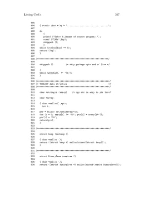Listing Cref.c                                                               347

     485
     486      { static char *fsp = ".................................";
     487
     488      do
     489         {
     490         printf ("Enter filename of source program: ");
     491         scanf ("%33s",fsp);
     492         skipgarb ();
     493         }
     494      while (strlen(fsp) == 0);
     495      return (fsp);
     496      }
     497
     498   /*********************************************************/
     499
     500      skipgarb ()          /* skip garbage upto end of line */
     501
     502      {
     503      while (getchar() != ’n’);
     504      }
     505
     506   /**********************************************************/
     507   /* TOOLKIT data structure                                 */
     508   /**********************************************************/
     509
     510      char *stringin (array)       /* cpy str in arry to ptr loc*/
     511
     512      char *array;
     513
     514      { char *malloc(),*ptr;
     515        int i;
     516
     517      ptr = malloc (strlen(array)+1);
     518      for (i = 0; array[i] != ’0’; ptr[i] = array[i++]);
     519      ptr[i] = ’0’;
     520      return(ptr);
     521      }
     522
     523   /**********************************************************/
     524
     525      struct heap *newheap ()
     526
     527      { char *malloc ();
     528      return ((struct heap *) malloc(sizeof(struct heap)));
     529      }
     530
     531   /**********************************************************/
     532
     533      struct BinaryTree *newtree ()
     534
     535      { char *malloc ();
     536      return ((struct BinaryTree *) malloc(sizeof(struct BinaryTree)));
 