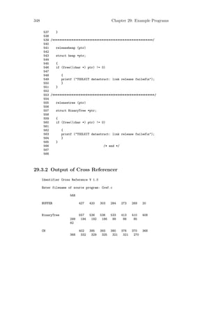 348                                              Chapter 29: Example Programs

      537    }
      538
      539 /*********************************************************/
      540
      541    releaseheap (ptr)
      542
      543    struct heap *ptr;
      544
      545    {
      546    if (free((char *) ptr) != 0)
      547
      548       {
      549       printf ("TOOLKIT datastruct: link release failedn");
      550       }
      551    }
      552
      553 /**********************************************************/
      554
      555    releasetree (ptr)
      556
      557    struct BinaryTree *ptr;
      558
      559    {
      560    if (free((char *) ptr) != 0)
      561
      562       {
      563       printf ("TOOLKIT datastruct: link release failedn");
      564       }
      565    }
      566                               /* end */
      567
      568



29.3.2 Output of Cross Referencer
      Identifier Cross Reference V 1.0

      Enter filename of source program: Cref.c

                      568

      BUFFER                427    420    303    284    273    269    20


      BinaryTree            557    536    536    533    413    410    408
                      299    194    192    166    99     86     85
                      82

      CH                    402    395    393    380    376    370    368
                      368    332    329    325    321    321    270
 