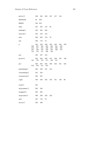 Output of Cross Referencer                                                351


    malloc()              536    535    528    527    517    514

    MAXIDSIZE             20     #16

    MAXSTR                235    #15

    name                  427    420    174    83

    newheap()             525    455    453

    newtree()             533    419    413

    next                  458    352    176    75

    num                   456    178    73

    p                     442    439    439    435    435    430    429
                    429    427    424    423    422    421    420
                    419    417    410    408    207    206    203
                    201    199    197    194    192    186    176
                    174    173    171    166    164

    pos                   433    427    415

    printf()              563    549    490    475    238    237    185
                    181    178    174    117    104    101

    ptr                   560    557    555    546    543    541    520
                    519    518    517    514

    pushonheap()          449    429    421    412

    releaseheap()         541    353

    releasetree()         555    207

    right                 439    439    423    203    201    186    86


    scanf()               491

    skipcomment()         362    226

    skipgarb()            500    492

    skiptochar()          386    249    243    235

    spec                  457    178    74

    strcat()              303    298
 