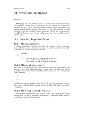 Missing quote "                                                           353

30 Errors and debugging

Mistakes!

    Debugging can be a diﬃcult process. In many cases compiler errors are
not generated because the actual error which was present but because the
compiler got out of step. Often the error messages give a completely mis-
leading impression of what has gone wrong. It is useful therefore to build
a list of errors and probable causes personally. These few examples here
should help beginners get started and perhaps give some insight into the
way C works.

30.1 Compiler Trappable Errors
30.1.1 Missing semicolon;
A missing semicolon is easily trapped by the compiler. Every statement
must end with a semi colon. A compound statement which is held in curly
braces seldom needs a semi colon to follow.

            statement;
    but:
            {
            }; <-- This semi colon is only needed if the curly
                   braces enclose a type declaration or an
                   initializer for static array/structure etc.

30.1.2 Missing closing brace }
This error is harder to spot and may cause a whole host of irrelevant and
incorrect errors after the missing brace. Count braces carefully. One way to
avoid this is to always ﬁll braces in before the statements are written inside
them. So write

    {

    }

and ﬁll in the statements afterwards. Often this error will generate a message
like ‘unexpected end of ﬁle’ because it is particularly diﬃcult for a compiler
to diagnose.

30.1.3 Mistyping Upper/Lower Case
C distinguishes between small and capital letters. If a program fails at the
linking stage because it has found a reference to a function which had not
been deﬁned, this is often the cause.
 