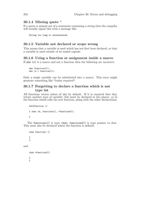 354                                           Chapter 30: Errors and debugging

30.1.4 Missing quote "
If a quote is missed out of a statement containing a string then the compiler
will usually signal this with a message like:

      String too long or unterminated.


30.1.5 Variable not declared or scope wrong
This means that a variable is used which has not ﬁrst been declared, or that
a variable is used outside of its sealed capsule.

30.1.6 Using a function or assignment inside a macro
If abs (x) is a macro and not a function then the following are incorrect:

      abs (function());
      abs (x = function());

Only a single variable can be substituted into a macro. This error might
generate something like "lvalue required".

30.1.7 Forgetting to declare a function which is not
       type int
All functions return values of int by default. If it is required that they
return another type of variable, this must by declared in two places: a) in
the function which calls the new function, along with the other declarations:

      CallFunction ()

      { char ch, function1(), *function2();

      }

  The function1() is type char; function2() is type pointer to char.
This must also be declared where the function is deﬁned:

      char function1 ()

      {
      }

and

      char *function2()

      {
      }
 