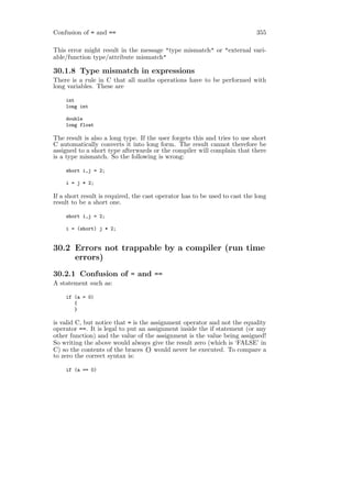 Confusion of = and ==                                                       355

This error might result in the message "type mismatch" or "external vari-
able/function type/attribute mismatch"

30.1.8 Type mismatch in expressions
There is a rule in C that all maths operations have to be performed with
long variables. These are

    int
    long int

    double
    long float

The result is also a long type. If the user forgets this and tries to use short
C automatically converts it into long form. The result cannot therefore be
assigned to a short type afterwards or the compiler will complain that there
is a type mismatch. So the following is wrong:

    short i,j = 2;

    i = j * 2;

If a short result is required, the cast operator has to be used to cast the long
result to be a short one.

    short i,j = 2;

    i = (short) j * 2;


30.2 Errors not trappable by a compiler (run time
     errors)
30.2.1 Confusion of = and ==
A statement such as:

    if (a = 0)
       {
       }

is valid C, but notice that = is the assignment operator and not the equality
operator ==. It is legal to put an assignment inside the if statement (or any
other function) and the value of the assignment is the value being assigned!
So writing the above would always give the result zero (which is ‘FALSE’ in
C) so the contents of the braces {} would never be executed. To compare a
to zero the correct syntax is:

    if (a == 0)
 