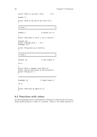 32                                                        Chapter 8: Functions

     printf ("About to go down a level         n");

     DownOne ();

     printf ("Back at the end of the start!!n");
     }

     /************************************************/
     /* Level 1                                      */
     /************************************************/

     DownOne ()                    /* Branch out! */

     {
     printf ("Down here at level 1, all is welln");

     DownLeft (2);
     printf ("Through level 1....n");
     DownRight (2);

     printf ("Going back up a level!n);
     }

     /************************************************/
     /* Level 2                                      */
     /************************************************/

     DownLeft (a)                  /* Left branch */

     int a;

     {
     printf ("This is deepest level %dn",a);
     printf ("On the left branch of the picturen");
     printf ("Going up!!");
     }

     /************************************************/

     DownRight (a)                /* Right branch */

     int a;

     {
     printf ("And level %d again!n",a);
     }



8.3 Functions with values
In other languages and in mathematics a function is understood to be some-
thing which produces a value or a number. That is, the whole function is
 