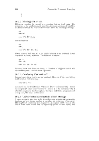 356                                      Chapter 30: Errors and debugging

         {
         }


30.2.2 Missing & in scanf
This error can often be trapped by a compiler, but not in all cases. The
arguments of the scanf statement must be pointers or addresses of variables,
not the contents of the variables themselves. Thus the following is wrong:

      int i;
      char ch;

      scanf ("%c %d",ch,i);

and should read:

      int i;
      char;

      scanf ("%c %d", &ch, &i);

Notice however that the ‘&’ is not always needed if the identiﬁer in the
expression is already a pointer. The following is correct:

      int *i;
      char *ch;

      scanf ("%c %d", ch, i);

Including the & now would be wrong. If this error is trappable then it will
be something like "Variable is not a pointer".

30.2.3 Confusing C++ and ++C
In many cases these two forms are identical. However, if they are hidden
inside another statement e.g.

      array [C++] = 0;

then there is a subtle diﬀerence. ++C causes C to be incremented by 1 before
the assignment takes place whereas C++ causes C to be incremented by 1
after the assignment has taken place. So if you ﬁnd that a program is out
of step by 1, this could be the cause.

30.2.4 Unwarranted assumptions about storage
C stores arrays in rows, and as far as the language is concerned the storage
locations are next to one another in one place up to the end of the array.
This might not be exactly true, in general. A program will be loaded into
one or more areas (where ever the operating system can ﬁnd space) and
 