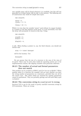 The conversion string in scanf/printf is wrong                            357

new variable space will be found wherever it is available, but this will not
generally be in whole blocks ‘side by side’ in the memory. The following sort
of construction only works for simple data types:

    char array[10];

    *array = 0;
    *(array + 1) = 0;
    ...
    *(array + 10) = 0;

While it is true that the variable "array" used without its square brackets
is a pointer to the ﬁrst element of the array, it is not necessarily true that
the array will necessarily be stored in this way. Using:

    char array[10];

    array[0] = 0;
    array[1] = 0;
    ...
    array[10] = 0;


is safe. When ﬁnding a pointer to, say, the third element, you should not
assume that

    array + 3 * sizeof (datatype )

   will be the location. Use:

    &(array[3])

    Do not assume that the size of a structure is the sum of the sizes of
its parts! There may be extra data inside for operating system use or for
implementation reasons, like aligning variables with particular addresses.
30.2.5 The number of actual and formal parameters
       does not match
This problem can be avoided in ANSI C and C++ but not in K&R C. When
passing values to a function the compiler will not spot whether you have
the wrong number of parameters in a statement, provided they are all of
the correct type. The values which are assumed for missing parameters
cannot be guaranteed. They are probably garbage and will most likely spoil
a program.

30.2.6 The conversion string in scanf/printf is wrong
Incorrect I/O is can be the result of poorly matched conversion strings in
I/O statements. These are wrong:
 