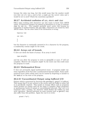 Uncoordinated Output using buﬀered I/O                                    359

because the value was long, but this would mean that the number would
over ﬂow out of i into j and in fact j might get the correct value and i
would be set to zero!! Check the conversion speciﬁers!!

30.2.7 Accidental confusion of int, short and char
Often when working with characters one also wants to know their ASCII
values. If characters/integers are passed as parameters it is easy to mistype
char for int etc.. The compiler probably won’t notice this because no
conversion is needed between int and char. Characters are stored by their
ASCII values. On the other hand if the declaration is wrong:

    function (ch)

    int (ch);

    {
    }

but the character is continually assumed to be a character by the program,
a crashworthy routine might be the result.

30.2.8 Arrays out of bounds
C does not check the limits of arrays. If an array is sized:

    type array[5];

and the you allow the program to write to array[6] or more, C will not
complain. However the computer might! In the worst case this could cause
the program to crash.

30.2.9 Mathematical Error
C does not necessarily signal mathematical errors. A program might con-
tinue regardless of the fact that a mathematical function failed. Some math-
ematical errors (often subtle ones) can be caused by forgetting to include to
ﬁle ‘math.h’ at the start of the program.

30.2.10 Uncoordinated Output using buﬀered I/O
Output which is generated by functions like putchar(), puts() is buﬀered.
This means that it is not written to the screen until the buﬀer is either full
or is speciﬁcally emptied. This results in strange eﬀects such as programs
which produce no output until all the input is complete (short programs)
or spontaneous bursts of output at uncoordinated intervals. One cure is to
terminate with a newline ‘n’ character which ﬂushes the buﬀers on each
write operation. Special functions on some systems such as getch() may
also suﬀer from this problem. Again the cure is to write:

        printf ("n");
 