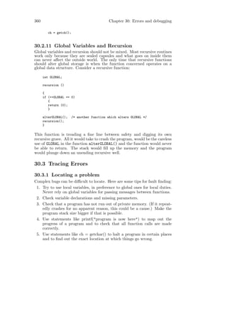 360                                          Chapter 30: Errors and debugging

         ch = getch();


30.2.11 Global Variables and Recursion
Global variables and recursion should not be mixed. Most recursive routines
work only because they are sealed capsules and what goes on inside them
can never aﬀect the outside world. The only time that recursive functions
should alter global storage is when the function concerned operates on a
global data structure. Consider a recursive function:

      int GLOBAL;

      recursion ()

      {
      if (++GLOBAL == 0)
         {
         return (0);
         }

      alterGLOBAL();     /* another function which alters GLOBAL */
      recursion();
      }

This function is treading a ﬁne line between safety and digging its own
recursive grave. All it would take to crash the program, would be the careless
use of GLOBAL in the function alterGLOBAL() and the function would never
be able to return. The stack would ﬁll up the memory and the program
would plunge down an unending recursive well.

30.3 Tracing Errors
30.3.1 Locating a problem
Complex bugs can be diﬃcult to locate. Here are some tips for fault ﬁnding:
 1. Try to use local variables, in preference to global ones for local duties.
    Never rely on global variables for passing messages between functions.
 2. Check variable declarations and missing parameters.
 3. Check that a program has not run out of private memory. (If it repeat-
    edly crashes for no apparent reason, this could be a cause.) Make the
    program stack size bigger if that is possible.
 4. Use statements like printf("program is now here") to map out the
    progress of a program and to check that all function calls are made
    correctly.
 5. Use statements like ch = getchar() to halt a program in certain places
    and to ﬁnd out the exact location at which things go wrong.
 