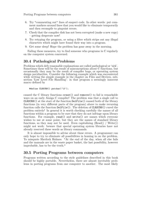Porting Programs between computers                                        361

 6. Try "commenting out" lines of suspect code. In other words: put com-
    ment markers around lines that you would like to eliminate temporarily
    and then recompile to pinpoint errors.
 7. Check that the compiler disk has not been corrupted (make a new copy)
    – getting desperate now!
 8. Try retyping the program, or using a ﬁlter which strips out any illegal
    characters which might have found their way into a program.
 9. Get some sleep! Hope the problem has gone away in the morning.
   Failing these measures, try to ﬁnd someone who programs in C regularly
on the computer system concerned.

30.4 Pathological Problems
Problems which defy reasonable explanations are called pathological or ‘sick’.
Sometimes these will be the result of misconceptions about C functions, but
occasionally they may be the result of compiler bugs, or operating system
design peculiarities. Consider the following example which was encountered
while writing the simple example in the chapter on Files and Devices, sub-
section ‘Low Level File Handling’: in that program a seemingly innocent
macro deﬁned by

    #define CLRSCRN() putchar(’f’);

caused the C library functions creat() and remove() to fail is remarkable
ways on an early Amiga C compiler! The problem was that a single call to
CLRSCRN() at the start of the function DelFile() caused both of the library
functions (in very diﬀerent parts of the program) above to make recursing
function calls the function DelFile(). The deletion of CLRSCRN() cured the
problem entirely! In general it is worth checking carefully the names of all
functions within a program to be sure that they do not infringe upon library
functions. For example, read() and write() are names which everyone
wishes to use at some point, but they are the names of standard library
functions, so they may not be used. Even capitalizing (Read() / Write())
might not work: beware that special operating system libraries have not
already reserved these words as library commands.
   It is almost impossible to advise about these errors. A programmer can
only hope to try to eliminate all possibilities in homing in on the problem.
To misquote Sherlock Holmes: "At the end of the day, when all else fails
and the manuals are in the waste paper basket, the last possibility, however
improbable, has to be the truth."

30.5 Porting Programs between computers
Programs written according to the style guidelines described in this book
should be highly portable. Nevertheless, there are almost inevitably prob-
lems in porting programs from one computer to another. The most likely
 