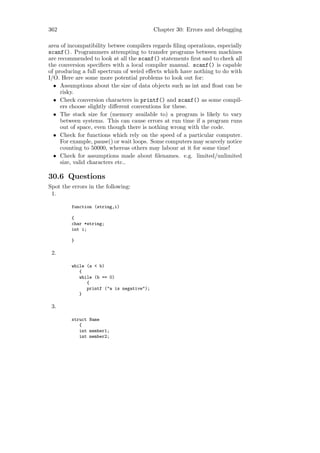 362                                        Chapter 30: Errors and debugging

area of incompatibility betwee compilers regards ﬁling operations, especially
scanf(). Programmers attempting to transfer programs between machines
are recommended to look at all the scanf() statements ﬁrst and to check all
the conversion speciﬁers with a local compiler manual. scanf() is capable
of producing a full spectrum of weird eﬀects which have nothing to do with
I/O. Here are some more potential problems to look out for:
  • Assumptions about the size of data objects such as int and ﬂoat can be
     risky.
  • Check conversion characters in printf() and scanf() as some compil-
     ers choose slightly diﬀerent conventions for these.
  • The stack size for (memory available to) a program is likely to vary
     between systems. This can cause errors at run time if a program runs
     out of space, even though there is nothing wrong with the code.
  • Check for functions which rely on the speed of a particular computer.
     For example, pause() or wait loops. Some computers may scarcely notice
     counting to 50000, whereas others may labour at it for some time!
  • Check for assumptions made about ﬁlenames. e.g. limited/unlimited
     size, valid characters etc..

30.6 Questions
Spot the errors in the following:
 1.

         function (string,i)

         {
         char *string;
         int i;

         }

 2.

         while (a < b)
            {
            while (b == 0)
               {
               printf ("a is negative");
            }

 3.

         struct Name
            {
            int member1;
            int member2;
 