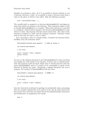 Functions with values                                                     33

thought of as having a value. In C it is possible to choose whether or not
a function will have a value. It is possible to make a function hand back a
value to the place at which it was called. Take the following example:

    bill = CalculateBill(data...);

The variable bill is assigned to a function CalculateBill() and data are
some data which are passed to the function. This statement makes it look
as though CalculateBill() is a number. When this statement is executed
in a program, control will be passed to the function CalculateBill() and,
when it is done, this function will then hand control back. The value of the
function is assigned to "bill" and the program continues. Functions which
work in this way are said to return a value.
   In C, returning a value is a simple matter. Consider the function Calcu-
lateBill() from the statement above:

    CalculateBill(starter,main,dessert)    /* Adds up values */

    int starter,main,dessert;

    { int total;

    total = starter + main + dessert;
    return (total);
    }

As soon as the return statement is met CalculateBill() stops executing
and assigns the value total to the function. If there were no return state-
ment the program could not know which value it should associate with the
name CalculateBill and so it would not be meaningful to speak of the
function as having one value. Forgetting a return statement can ruin a
program. For instance if CalculateBill had just been:

    CalculateBill (starter,main,dessert)   /* WRONG! */

    int starter,main,dessert;

    { int total;

    total = starter + main + dessert;
    }

then the value bill would just be garbage (no predictable value), presuming
that the compiler allowed this to be written at all. On the other hand if the
ﬁrst version were used (the one which did use the return(total) statement)
and furthermore no assignment were made:

    main ()
 