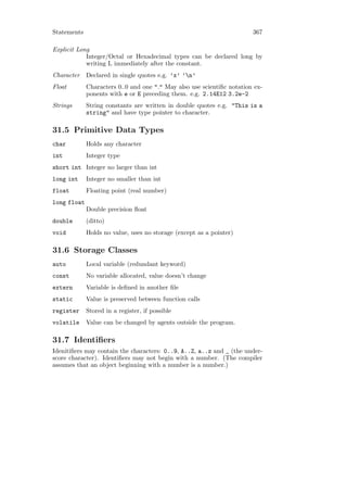 Statements                                                              367

Explicit Long
            Integer/Octal or Hexadecimal types can be declared long by
            writing L immediately after the constant.
Character    Declared in single quotes e.g. ’x’ ’n’
Float        Characters 0..0 and one "." May also use scientiﬁc notation ex-
             ponents with e or E preceding them. e.g. 2.14E12 3.2e-2
Strings      String constants are written in double quotes e.g. "This is a
             string" and have type pointer to character.

31.5 Primitive Data Types
char         Holds any character
int          Integer type
short int Integer no larger than int
long int     Integer no smaller than int
float        Floating point (real number)
long float
             Double precision ﬂoat
double       (ditto)
void         Holds no value, uses no storage (except as a pointer)

31.6 Storage Classes
auto         Local variable (redundant keyword)
const        No variable allocated, value doesn’t change
extern       Variable is deﬁned in another ﬁle
static       Value is preserved between function calls
register     Stored in a register, if possible
volatile     Value can be changed by agents outside the program.

31.7 Identiﬁers
Idenitiﬁers may contain the characters: 0..9, A..Z, a..z and _ (the under-
score character). Identiﬁers may not begin with a number. (The compiler
assumes that an object beginning with a number is a number.)
 