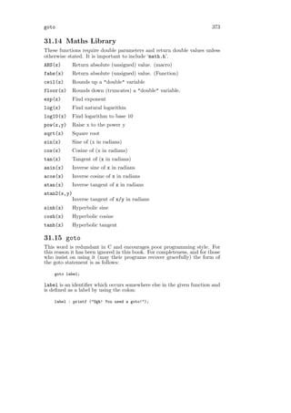 goto                                                                     373

31.14 Maths Library
These functions require double parameters and return double values unless
otherwise stated. It is important to include ‘math.h’.
ABS(x)       Return absolute (unsigned) value. (macro)
fabs(x)      Return absolute (unsigned) value. (Function)
ceil(x)      Rounds up a "double" variable
floor(x)     Rounds down (truncates) a "double" variable.
exp(x)       Find exponent
log(x)       Find natural logarithm
log10(x)     Find logarithm to base 10
pow(x,y)     Raise x to the power y
sqrt(x)      Square root
sin(x)       Sine of (x in radians)
cos(x)       Cosine of (x in radians)
tan(x)       Tangent of (x in radians)
asin(x)      Inverse sine of x in radians
acos(x)      Inverse cosine of x in radians
atan(x)      Inverse tangent of x in radians
atan2(x,y)
             Inverse tangent of x/y in radians
sinh(x)      Hyperbolic sine
cosh(x)      Hyperbolic cosine
tanh(x)      Hyperbolic tangent

31.15 goto
This word is redundant in C and encourages poor programming style. For
this reason it has been ignored in this book. For completeness, and for those
who insist on using it (may their programs recover gracefully) the form of
the goto statement is as follows:

    goto label;

label is an identiﬁer which occurs somewhere else in the given function and
is deﬁned as a label by using the colon:

    label : printf ("Ugh! You used a goto!");
 