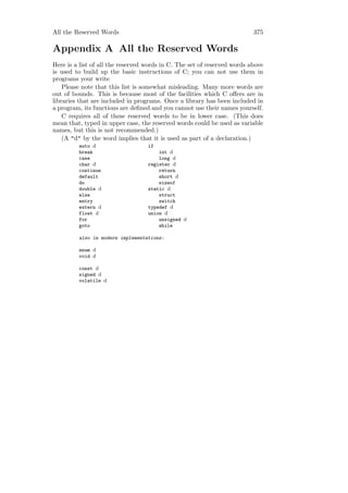 All the Reserved Words                                                    375

Appendix A All the Reserved Words
Here is a list of all the reserved words in C. The set of reserved words above
is used to build up the basic instructions of C; you can not use them in
programs your write
    Please note that this list is somewhat misleading. Many more words are
out of bounds. This is because most of the facilities which C oﬀers are in
libraries that are included in programs. Once a library has been included in
a program, its functions are deﬁned and you cannot use their names yourself.
    C requires all of these reserved words to be in lower case. (This does
mean that, typed in upper case, the reserved words could be used as variable
names, but this is not recommended.)
    (A "d" by the word implies that it is used as part of a declaration.)
         auto d                    if
         break                         int d
         case                          long d
         char d                    register d
         continue                      return
         default                       short d
         do                            sizeof
         double d                  static d
         else                          struct
         entry                         switch
         extern d                  typedef d
         float d                   union d
         for                           unsigned d
         goto                          while

         also in modern implementations:

         enum d
         void d

         const d
         signed d
         volatile d
 