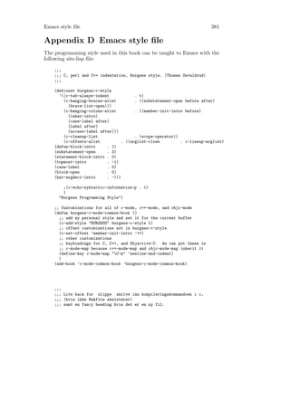 Emacs style ﬁle                                                          381

Appendix D Emacs style ﬁle
The programming style used in this book can be taught to Emacs with the
following site-lisp ﬁle:

    ;;;
    ;;; C, perl and C++ indentation, Burgess style. (Thomas Sevaldrud)
    ;;;

    (defconst burgess-c-style
      ’((c-tab-always-indent            . t)
        (c-hanging-braces-alist         . ((substatement-open before after)
          (brace-list-open)))
        (c-hanging-colons-alist         . ((member-init-intro before)
          (inher-intro)
          (case-label after)
          (label after)
          (access-label after)))
        (c-cleanup-list                 . (scope-operator))
        (c-offsets-alist          . ((arglist-close         . c-lineup-arglist)
    (defun-block-intro     . 1)
    (substatement-open     . 3)
    (statement-block-intro . 0)
    (topmost-intro         . -1)
    (case-label            . 0)
    (block-open            . 0)
    (knr-argdecl-intro     . -)))

        ;(c-echo-syntactic-information-p . t)
        )
      "Burgess Programming Style")

    ;; Customizations for all of c-mode, c++-mode, and objc-mode
    (defun burgess-c-mode-common-hook ()
      ;; add my personal style and set it for the current buffer
      (c-add-style "BURGESS" burgess-c-style t)
      ;; offset customizations not in burgess-c-style
      (c-set-offset ’member-init-intro ’++)
      ;; other customizations
      ;; keybindings for C, C++, and Objective-C. We can put these in
      ;; c-mode-map because c++-mode-map and objc-mode-map inherit it
      (define-key c-mode-map "C-m" ’newline-and-indent)
      )
    (add-hook ’c-mode-common-hook ’burgess-c-mode-common-hook)




    ;;;
    ;;; Lite hack for slippe skrive inn kompileringskommandoen i c,
    ;;; (hvis ikke Makfile eksisterer)
    ;;; samt en fancy heading hvis det er en ny fil.
 
