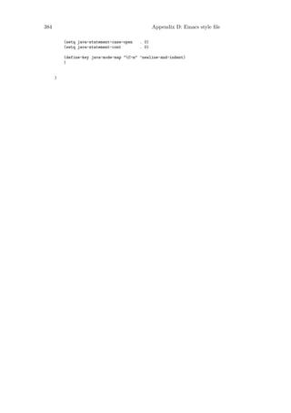 384                                               Appendix D: Emacs style ﬁle

          (setq java-statement-case-open   . 0)
          (setq java-statement-cont        . 0)

          (define-key java-mode-map "C-m" ’newline-and-indent)
          )


      )
 