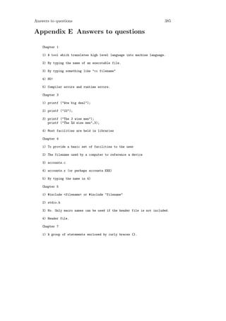 Answers to questions                                                    385

Appendix E Answers to questions

    Chapter 1

    1) A tool which translates high level language into machine language.

    2) By typing the name of an executable file.

    3) By typing something like "cc filename"

    4) NO!

    5) Compiler errors and runtime errors.

    Chapter 3

    1) printf ("Wow big deal");

    2) printf ("22");

    3) printf ("The 3 wise men");
       printf ("The %d wise men",3);

    4) Most facilities are held in libraries

    Chapter 4

    1) To provide a basic set of facilities to the user

    2) The filename used by a computer to reference a device

    3) accounts.c

    4) accounts.x (or perhaps accounts.EXE)

    5) By typing the name in 4)

    Chapter 5

    1) #include <filename> or #include "filename"

    2) stdio.h

    3) No. Only macro names can be used if the header file is not included.

    4) Header file.

    Chapter 7

    1) A group of statements enclosed by curly braces {}.
 