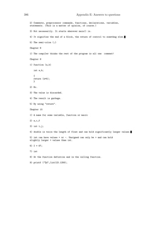 386                                       Appendix E: Answers to questions

      2) Comments, preprocessor commands, functions, declarations, variables,
      statements. (This is a matter of opinion, of course.)

      3) Not necessarily. It starts wherever main() is.

      4) It signifies the end of a block, the return of control to somethng else.

      5) The semi-colon (;)

      Chapter 8

      1) The compiler thinks the rest of the program is all one   comment!

      Chapter 9

      1) function (a,b)

         int a,b;

         {
         return (a*b);
         }

      2) No.

      3) The value is discarded.

      4) The result is garbage.

      5) By using "return".

      Chapter 10

      1) A name for some variable, function or macro

      2) a,c,f

      3) int i,j;

      4) double is twice the length of float and can hold significantly larger values.

      5) int can have values + or -. Unsigned can only be + and can hold
      slightly larger + values than int.

      6) I = 67;

      7) int

      8) At the function defintion and in the calling function.

      9) printf ("%d",(int)23.1256);
 