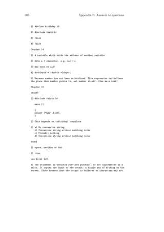 388                                          Appendix E: Answers to questions


      1) #define birthday 19

      2) #include <math.h>

      3) false

      4) false

      Chapter 14

      1) A variable which holds the address of another variable

      2) With a * character. e.g. int *i;

      3) Any type at all!

      4) doubleptr = (double *)chptr;

      5) Because number has not been initialized. This expression initializes
      the place that number points to, not number itself. (See main text)

      Chapter 15

      printf

      1) #include <stdio.h>

         main ()

         {
         printf ("%2e",6.23);
         }

      2) This depends on individual compilers

      3) a)    No conversion string
         b)    Conversion string without matching value
         c)    Probably nothing
         d)    Conversion string without matching value

      scanf

      1) space, newline or tab

      5) true.

      Low level I/O

      1) The statement is possible provided putchar() is not implemented as a
      macro. It copies the input to the output: a simple way of writing on the
      screen. (Note however that the output is buffered so characters may not
 