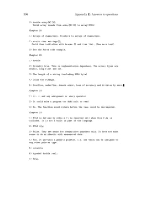 390                                       Appendix E: Answers to questions

      3) double array[4][5];
         Valid array bounds from array[0][0] to array[3][4]

      Chapter 20

      1) Arrays of characters. Pointers to arrays of characters.

      2) static char *strings[];
        Could then initialize with braces {} and item list. (See main text)

      3) See the Morse code example.

      Chapter 22

      1) double

      2) Probably true. This is implementation dependent. The actual types are
      double, long float and int.

      3) The length of a string (excluding NULL byte)

      4) Joins two strings.

      5) Overflow, underflow, domain error, Loss of accuracy and division by zero.

      Chapter 23

      1) ++, -- and any assignment or unary operator

      2) It could make a program too difficult to read

      3) No. The function would return before the vaue could be incremented.

      Chapter 23

      1) FILE is defined by stdio.h It is reserved only when this file is
      included. It is not a built in part of the language.

      2) FILE *fp;

      3) False. They are meant for comparitive purposes only. It does not make
      sense to do arithmetic with enumerated data.

      4) Yes. It provides a generic pointer. i.e. one which can be assigned to
      any other pointer type.

      5) volatile

      6) typedef double real;

      7) True.
 