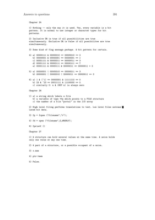Answers to questions                                                      391

    Chapter 24

    1) Nothing -- only the way it is used. Yes, every variable is a bit
    pattern. It is normal to use integer or character types for bit
    patterns.

    2) Inclusive OR is true if all possiblilities are true
    simultaneously. Exclusive OR is false if all possibilites are true
    simultaneously.

    3) Some kind of flag message perhaps. A bit pattern for certain.

    4) a)   00000111   &   00000010   == 00000010 == 2
       b)   00000001   &   00000001   == 00000001 == 1
       c)   00001111   &   00000011   == 00000011 == 3
       d)   00001111   &   00000111   == 00000111 == 7
       e)   00001111   &   00000111   & 00000011 == 00000011 = 3

    5) a) 00000001 | 00000010 == 00000011 == 3
       b) 00000001 | 00000010 | 00000011 == 00000011 == 3

    6) a) 1 & (~1) == 00000001 & 11111110 == 0
       b) 23 & ~23 == 00011111 & 11100000 == 0
       c) similarly 0: n & (NOT n) is always zero

    Chapter 26

    1) a) a string which labels a file
       b) a variable of type *fp which points to a FILE structure
       c) the number of a file "portal" in the I/O array

    2) High level filing performs translations to text. Low level files untrans-
    lated bit data.

    3) fp = fopen ("filename","r");

    4) fd = open ("filename",O_WRONLY);

    6) fprintf ()

    Chapter 27

    1) A structure can hold several values at the same time. A union holds
    only one value at any one time.

    2) A part of a structure, or a possible occupant of a union.

    3) x.mem

    4) ptr->mem

    5) False.
 