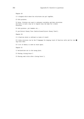 392                                          Appendix E: Answers to questions


      Chapter 28

      1) A diagram which shows how structures are put together.

      2) With pointers.

      3) False. Pointers are used to reference variables and data structures
      are built in such a way as to require only one name for a whole
      structure.

      4) With pointers. ptr->member etc...

      5) ptr=(struct Binary Tree *)malloc(sizeof(struct Binary Tree));

      Chapter 29

      1) A function which is defined in terms of itself.

      2) A data structure run by the C-language for keeping track of function calls and for stor-
      ing local data.

      3) A lot of memory is used as stack space.

      Chapter 31

      1) Declarations are in the wrong place.

      2) Missing closing brace }

      3) Missing semi-colon after closing brace };
 