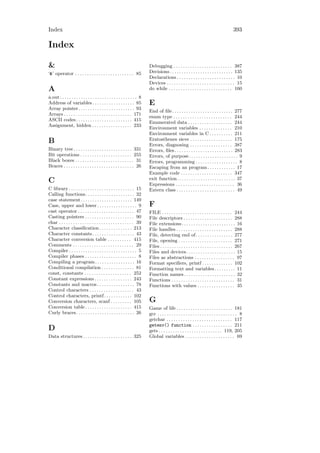 Index                                                                                                                                         393

Index

&                                                                           Debugging . . . . . . . . . . . . . . . . . . . . . . . . . 387
‘&’ operator . . . . . . . . . . . . . . . . . . . . . . . . . 85           Decisions . . . . . . . . . . . . . . . . . . . . . . . . . . . 135
                                                                            Declarations . . . . . . . . . . . . . . . . . . . . . . . . . 10
                                                                            Devices . . . . . . . . . . . . . . . . . . . . . . . . . . . . . 15
A                                                                           do while . . . . . . . . . . . . . . . . . . . . . . . . . . . 160
a.out . . . . . . . . . . . . . . . . . . . . . . . . . . . . . . . . . 8
Address of variables . . . . . . . . . . . . . . . . . . 85                 E
Array pointer . . . . . . . . . . . . . . . . . . . . . . . . 93
                                                                            End of ﬁle . . . . . . . . . . . . . . . . . . . . . . . . . . 277
Arrays . . . . . . . . . . . . . . . . . . . . . . . . . . . . . 171
                                                                            enum type . . . . . . . . . . . . . . . . . . . . . . . . . 244
ASCII codes . . . . . . . . . . . . . . . . . . . . . . . . 415
                                                                            Enumerated data . . . . . . . . . . . . . . . . . . . 244
Assignment, hidden . . . . . . . . . . . . . . . . . 233
                                                                            Environment variables . . . . . . . . . . . . . . 210
                                                                            Environment variables in C . . . . . . . . . . 211
B                                                                           Eratosthenes sieve . . . . . . . . . . . . . . . . . . 175
                                                                            Errors, diagnosing . . . . . . . . . . . . . . . . . . 387
Binary tree . . . . . . . . . . . . . . . . . . . . . . . . . 331           Errors, ﬁles. . . . . . . . . . . . . . . . . . . . . . . . . 283
Bit operations . . . . . . . . . . . . . . . . . . . . . . 255              Errors, of purpose. . . . . . . . . . . . . . . . . . . . . 9
Black boxes . . . . . . . . . . . . . . . . . . . . . . . . . 31            Errors, programming . . . . . . . . . . . . . . . . . . 8
Braces . . . . . . . . . . . . . . . . . . . . . . . . . . . . . . 26       Escaping from an program . . . . . . . . . . . . 17
                                                                            Example code . . . . . . . . . . . . . . . . . . . . . . 347
                                                                            exit function. . . . . . . . . . . . . . . . . . . . . . . . . 37
C                                                                           Expressions . . . . . . . . . . . . . . . . . . . . . . . . . 36
C library . . . . . . . . . . . . . . . . . . . . . . . . . . . . 15        Extern class . . . . . . . . . . . . . . . . . . . . . . . . . 49
Calling functions. . . . . . . . . . . . . . . . . . . . . 32
case statement . . . . . . . . . . . . . . . . . . . . . . 149
Case, upper and lower . . . . . . . . . . . . . . . . . 9                   F
cast operator . . . . . . . . . . . . . . . . . . . . . . . . 47            FILE . . . . . . . . . . . . . . . . . . . . . . . . . . . . . . 244
Casting pointers . . . . . . . . . . . . . . . . . . . . . 90               File descriptors . . . . . . . . . . . . . . . . . . . . . 288
char . . . . . . . . . . . . . . . . . . . . . . . . . . . . . . . . 39     File extensions. . . . . . . . . . . . . . . . . . . . . . . 16
Character classiﬁcation . . . . . . . . . . . . . . 213                     File handles . . . . . . . . . . . . . . . . . . . . . . . . 288
Character constants . . . . . . . . . . . . . . . . . . 43                  File, detecting end of. . . . . . . . . . . . . . . . 277
Character conversion table . . . . . . . . . . 415                          File, opening . . . . . . . . . . . . . . . . . . . . . . . 271
Comments . . . . . . . . . . . . . . . . . . . . . . . . . . 29             Files . . . . . . . . . . . . . . . . . . . . . . . . . . . . . . . 267
Compiler . . . . . . . . . . . . . . . . . . . . . . . . . . . . . 5        Files and devices . . . . . . . . . . . . . . . . . . . . . 15
Compiler phases . . . . . . . . . . . . . . . . . . . . . . 8               Files as abstractions . . . . . . . . . . . . . . . . . 97
Compiling a program. . . . . . . . . . . . . . . . . 16                     Format speciﬁers, printf . . . . . . . . . . . . . 102
Conditional compilation . . . . . . . . . . . . . . 81                      Formatting text and variables . . . . . . . . . 11
const, constants . . . . . . . . . . . . . . . . . . . . 252                Function names . . . . . . . . . . . . . . . . . . . . . . 32
Constant expressions . . . . . . . . . . . . . . . . 243                    Functions . . . . . . . . . . . . . . . . . . . . . . . . . . . 31
Constants and macros . . . . . . . . . . . . . . . . 78                     Functions with values . . . . . . . . . . . . . . . . 35
Control characters . . . . . . . . . . . . . . . . . . . 43
Control characters, printf . . . . . . . . . . . . 102
Conversion characters, scanf . . . . . . . . . 105                          G
Conversion table . . . . . . . . . . . . . . . . . . . . 415                Game of life . . . . . . . . . . . . . . . . . . . . . . . . 181
Curly braces. . . . . . . . . . . . . . . . . . . . . . . . . 26            gcc . . . . . . . . . . . . . . . . . . . . . . . . . . . . . . . . . . 8
                                                                            getchar . . . . . . . . . . . . . . . . . . . . . . . . . . . . 117
                                                                            getenv() function . . . . . . . . . . . . . . . . . 211
D                                                                           gets . . . . . . . . . . . . . . . . . . . . . . . . . . . 119, 205
Data structures . . . . . . . . . . . . . . . . . . . . . 325               Global variables . . . . . . . . . . . . . . . . . . . . . 69
 