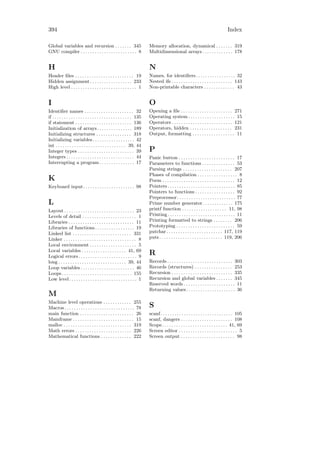 394                                                                                                                                     Index

Global variables and recursion . . . . . . . 345                             Memory allocation, dynamical . . . . . . . 319
GNU compiler . . . . . . . . . . . . . . . . . . . . . . . . 8               Multidimensional arrays . . . . . . . . . . . . . 178


H                                                                            N
Header ﬁles . . . . . . . . . . . . . . . . . . . . . . . . . 19             Names, for identiﬁers. . . . . . . . . . . . . . . . . 32
Hidden assignment . . . . . . . . . . . . . . . . . . 233                    Nested ifs . . . . . . . . . . . . . . . . . . . . . . . . . . 143
High level . . . . . . . . . . . . . . . . . . . . . . . . . . . . 1         Non-printable characters . . . . . . . . . . . . . 43


I                                                                            O
Identiﬁer names . . . . . . . . . . . . . . . . . . . . . 32                 Opening a ﬁle . . . . . . . . . . . . . . . . . . . . . . 271
if . . . . . . . . . . . . . . . . . . . . . . . . . . . . . . . . . . 135   Operating system . . . . . . . . . . . . . . . . . . . . 15
if statement . . . . . . . . . . . . . . . . . . . . . . . . 136             Operators . . . . . . . . . . . . . . . . . . . . . . . . . . 121
Initialization of arrays . . . . . . . . . . . . . . . 189                   Operators, hidden . . . . . . . . . . . . . . . . . . 231
Initializing structures . . . . . . . . . . . . . . . 318                    Output, formatting . . . . . . . . . . . . . . . . . . 11
Initializing variables. . . . . . . . . . . . . . . . . . 42
int . . . . . . . . . . . . . . . . . . . . . . . . . . . . . . 39, 44
Integer types . . . . . . . . . . . . . . . . . . . . . . . . 39             P
Integers . . . . . . . . . . . . . . . . . . . . . . . . . . . . . 44        Panic button . . . . . . . . . . . . . . . . . . . . . . . . 17
Interrupting a program . . . . . . . . . . . . . . . 17                      Parameters to functions . . . . . . . . . . . . . . 53
                                                                             Parsing strings . . . . . . . . . . . . . . . . . . . . . 207
                                                                             Phases of compilation . . . . . . . . . . . . . . . . . 8
K                                                                            Poem . . . . . . . . . . . . . . . . . . . . . . . . . . . . . . . 12
Keyboard input. . . . . . . . . . . . . . . . . . . . . . 98                 Pointers . . . . . . . . . . . . . . . . . . . . . . . . . . . . . 85
                                                                             Pointers to functions . . . . . . . . . . . . . . . . . 92
                                                                             Preprocessor. . . . . . . . . . . . . . . . . . . . . . . . . 77
L                                                                            Prime number generator. . . . . . . . . . . . . 175
Layout . . . . . . . . . . . . . . . . . . . . . . . . . . . . . . 23        printf function . . . . . . . . . . . . . . . . . . . 11, 98
Levels of detail . . . . . . . . . . . . . . . . . . . . . . . 1             Printing . . . . . . . . . . . . . . . . . . . . . . . . . . . . . 11
Libraries . . . . . . . . . . . . . . . . . . . . . . . . . . . . 11         Printing formatted to strings . . . . . . . . 206
Libraries of functions . . . . . . . . . . . . . . . . . 19                  Prototyping . . . . . . . . . . . . . . . . . . . . . . . . . 59
Linked list . . . . . . . . . . . . . . . . . . . . . . . . . 331            putchar . . . . . . . . . . . . . . . . . . . . . . . . 117, 119
Linker . . . . . . . . . . . . . . . . . . . . . . . . . . . . . . . 8       puts . . . . . . . . . . . . . . . . . . . . . . . . . . . 119, 206
Local environment . . . . . . . . . . . . . . . . . . . . 5
Local variables . . . . . . . . . . . . . . . . . . . 41, 69
Logical errors . . . . . . . . . . . . . . . . . . . . . . . . . 9
                                                                             R
long . . . . . . . . . . . . . . . . . . . . . . . . . . . . . 39, 44        Records . . . . . . . . . . . . . . . . . . . . . . . . . . . . 303
Loop variables . . . . . . . . . . . . . . . . . . . . . . . 46              Records (structures) . . . . . . . . . . . . . . . . 253
Loops . . . . . . . . . . . . . . . . . . . . . . . . . . . . . . 155        Recursion . . . . . . . . . . . . . . . . . . . . . . . . . . 335
Low level . . . . . . . . . . . . . . . . . . . . . . . . . . . . . 1        Recursion and global variables . . . . . . . 345
                                                                             Reserved words . . . . . . . . . . . . . . . . . . . . . . 11
                                                                             Returning values . . . . . . . . . . . . . . . . . . . . . 36
M
Machine level operations . . . . . . . . . . . . 255
Macros . . . . . . . . . . . . . . . . . . . . . . . . . . . . . . 78        S
main function . . . . . . . . . . . . . . . . . . . . . . . 26               scanf. . . . . . . . . . . . . . . . . . . . . . . . . . . . . . . 105
Mainframe . . . . . . . . . . . . . . . . . . . . . . . . . . 15             scanf, dangers . . . . . . . . . . . . . . . . . . . . . . 108
malloc . . . . . . . . . . . . . . . . . . . . . . . . . . . . . 319         Scope. . . . . . . . . . . . . . . . . . . . . . . . . . . . 41, 69
Math errors . . . . . . . . . . . . . . . . . . . . . . . . 226              Screen editor . . . . . . . . . . . . . . . . . . . . . . . . . 5
Mathematical functions . . . . . . . . . . . . . 222                         Screen output . . . . . . . . . . . . . . . . . . . . . . . 98
 