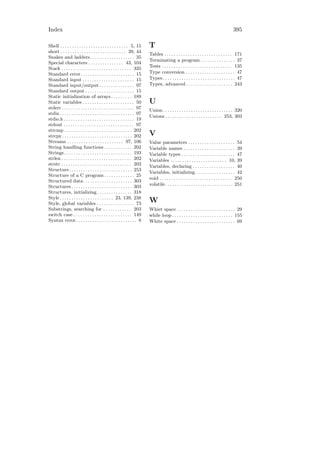 Index                                                                                                                                     395

Shell . . . . . . . . . . . . . . . . . . . . . . . . . . . . . 5, 15      T
short . . . . . . . . . . . . . . . . . . . . . . . . . . . . 39, 44
                                                                           Tables . . . . . . . . . . . . . . . . . . . . . . . . . . . . . 171
Snakes and ladders . . . . . . . . . . . . . . . . . . . 35
                                                                           Terminating a program . . . . . . . . . . . . . . . 37
Special characters . . . . . . . . . . . . . . . 43, 104
Stack . . . . . . . . . . . . . . . . . . . . . . . . . . . . . . 335      Tests . . . . . . . . . . . . . . . . . . . . . . . . . . . . . . 135
Standard error . . . . . . . . . . . . . . . . . . . . . . . 15            Type conversion . . . . . . . . . . . . . . . . . . . . . 47
Standard input . . . . . . . . . . . . . . . . . . . . . . 15              Types . . . . . . . . . . . . . . . . . . . . . . . . . . . . . . . 47
Standard input/output . . . . . . . . . . . . . . . 97                     Types, advanced . . . . . . . . . . . . . . . . . . . . 243
Standard output . . . . . . . . . . . . . . . . . . . . . 15
Static initialization of arrays . . . . . . . . . 189
Static variables . . . . . . . . . . . . . . . . . . . . . . 50            U
stderr . . . . . . . . . . . . . . . . . . . . . . . . . . . . . . . 97    Union . . . . . . . . . . . . . . . . . . . . . . . . . . . . . . 320
stdin . . . . . . . . . . . . . . . . . . . . . . . . . . . . . . . . 97
                                                                           Unions . . . . . . . . . . . . . . . . . . . . . . . . 253, 303
stdio.h . . . . . . . . . . . . . . . . . . . . . . . . . . . . . . 19
stdout . . . . . . . . . . . . . . . . . . . . . . . . . . . . . . 97
strcmp . . . . . . . . . . . . . . . . . . . . . . . . . . . . . 202
strcpy . . . . . . . . . . . . . . . . . . . . . . . . . . . . . . 202     V
Streams . . . . . . . . . . . . . . . . . . . . . . . . 97, 106            Value parameters . . . . . . . . . . . . . . . . . . . . 54
String handling functions . . . . . . . . . . . . 202                      Variable names . . . . . . . . . . . . . . . . . . . . . . 39
Strings . . . . . . . . . . . . . . . . . . . . . . . . . . . . . 193      Variable types . . . . . . . . . . . . . . . . . . . . . . . 47
strlen . . . . . . . . . . . . . . . . . . . . . . . . . . . . . . 202     Variables . . . . . . . . . . . . . . . . . . . . . . . . 10, 39
strstr . . . . . . . . . . . . . . . . . . . . . . . . . . . . . . 203     Variables, declaring . . . . . . . . . . . . . . . . . . 40
Structure. . . . . . . . . . . . . . . . . . . . . . . . . . . 253
                                                                           Variables, initializing . . . . . . . . . . . . . . . . . 42
Structure of a C program . . . . . . . . . . . . . 25
                                                                           void . . . . . . . . . . . . . . . . . . . . . . . . . . . . . . . 250
Structured data. . . . . . . . . . . . . . . . . . . . . 303
Structures . . . . . . . . . . . . . . . . . . . . . . . . . . 303         volatile. . . . . . . . . . . . . . . . . . . . . . . . . . . . . 251
Structures, initializing . . . . . . . . . . . . . . . 318
Style . . . . . . . . . . . . . . . . . . . . . . . 23, 139, 238
Style, global variables . . . . . . . . . . . . . . . . 73                 W
Substrings, searching for . . . . . . . . . . . . 203                      Whiet space . . . . . . . . . . . . . . . . . . . . . . . . . 29
switch case . . . . . . . . . . . . . . . . . . . . . . . . . 149          while loop . . . . . . . . . . . . . . . . . . . . . . . . . . 155
Syntax error . . . . . . . . . . . . . . . . . . . . . . . . . . 8         White space . . . . . . . . . . . . . . . . . . . . . . . . . 69
 