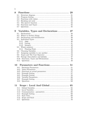 ii

8       Functions . . . . . . . . . . . . . . . . . . . . . . . . . . . . . . . . 29
     8.1     Structure diagram . . . . . . . . . . . . . . . . . . . . . . . . . . . . . . . . . . . . . . . . . .           31
     8.2     Program Listing . . . . . . . . . . . . . . . . . . . . . . . . . . . . . . . . . . . . . . . . . . . .         31
     8.3     Functions with values . . . . . . . . . . . . . . . . . . . . . . . . . . . . . . . . . . . . . . .             32
     8.4     Breaking out early . . . . . . . . . . . . . . . . . . . . . . . . . . . . . . . . . . . . . . . . .            34
     8.5     The exit() function . . . . . . . . . . . . . . . . . . . . . . . . . . . . . . . . . . . . . . .               34
     8.6     Functions and Types . . . . . . . . . . . . . . . . . . . . . . . . . . . . . . . . . . . . . . .               35
     8.7     Questions . . . . . . . . . . . . . . . . . . . . . . . . . . . . . . . . . . . . . . . . . . . . . . . . . .   35

9       Variables, Types and Declarations . . . . . . . . . 37
     9.1  Declarations . . . . . . . . . . . . . . . . . . . . . . . . . . . . . . . . . . . . . . . . . . . . . . .         38
     9.2  Where to declare things. . . . . . . . . . . . . . . . . . . . . . . . . . . . . . . . . . . . .                   38
     9.3  Declarations and Initialization . . . . . . . . . . . . . . . . . . . . . . . . . . . . . . .                      39
     9.4  Individual Types . . . . . . . . . . . . . . . . . . . . . . . . . . . . . . . . . . . . . . . . . . .             40
        9.4.1 char . . . . . . . . . . . . . . . . . . . . . . . . . . . . . . . . . . . . . . . . . . . . . . . . . .       40
        9.4.2 Listing . . . . . . . . . . . . . . . . . . . . . . . . . . . . . . . . . . . . . . . . . . . . . . . .        41
        9.4.3 Integers . . . . . . . . . . . . . . . . . . . . . . . . . . . . . . . . . . . . . . . . . . . . . . .         42
     9.5 Whole numbers . . . . . . . . . . . . . . . . . . . . . . . . . . . . . . . . . . . . . . . . . . . .               42
        9.5.1 Floating Point . . . . . . . . . . . . . . . . . . . . . . . . . . . . . . . . . . . . . . . . .               42
     9.6 Choosing Variables . . . . . . . . . . . . . . . . . . . . . . . . . . . . . . . . . . . . . . . . .                43
     9.7 Assigning variables to one another . . . . . . . . . . . . . . . . . . . . . . . . . . .                            44
     9.8 Types and The Cast Operator . . . . . . . . . . . . . . . . . . . . . . . . . . . . . . .                           44
     9.9 Storage class static and extern . . . . . . . . . . . . . . . . . . . . . . . . . . . .                             47
     9.10 Functions, Types and Declarations . . . . . . . . . . . . . . . . . . . . . . . . .                                48
     9.11 Questions . . . . . . . . . . . . . . . . . . . . . . . . . . . . . . . . . . . . . . . . . . . . . . . . .        49

10         Parameters and Functions . . . . . . . . . . . . . . . . 51
     10.1      Declaring Parameters . . . . . . . . . . . . . . . . . . . . . . . . . . . . . . . . . . . . . .              51
     10.2      Value Parameters . . . . . . . . . . . . . . . . . . . . . . . . . . . . . . . . . . . . . . . . .            52
     10.3      Functions as actual parameters . . . . . . . . . . . . . . . . . . . . . . . . . . . . .                      57
     10.4      Example Listing . . . . . . . . . . . . . . . . . . . . . . . . . . . . . . . . . . . . . . . . . .           57
     10.5      Example Listing . . . . . . . . . . . . . . . . . . . . . . . . . . . . . . . . . . . . . . . . . .           58
     10.6      Variable Parameters . . . . . . . . . . . . . . . . . . . . . . . . . . . . . . . . . . . . . . .             60
     10.7      Example Listing . . . . . . . . . . . . . . . . . . . . . . . . . . . . . . . . . . . . . . . . . .           63
     10.8      Questions . . . . . . . . . . . . . . . . . . . . . . . . . . . . . . . . . . . . . . . . . . . . . . . . .   63

11         Scope : Local And Global . . . . . . . . . . . . . . . . 65
     11.1      Global Variables . . . . . . . . . . . . . . . . . . . . . . . . . . . . . . . . . . . . . . . . . .          65
     11.2      Local Variables . . . . . . . . . . . . . . . . . . . . . . . . . . . . . . . . . . . . . . . . . . .         65
     11.3      Communication : parameters. . . . . . . . . . . . . . . . . . . . . . . . . . . . . . .                       68
     11.4      Example Listing . . . . . . . . . . . . . . . . . . . . . . . . . . . . . . . . . . . . . . . . . .           68
     11.5      Style Note . . . . . . . . . . . . . . . . . . . . . . . . . . . . . . . . . . . . . . . . . . . . . . . .    69
     11.6      Scope and Style . . . . . . . . . . . . . . . . . . . . . . . . . . . . . . . . . . . . . . . . . . .         70
     11.7      Questions . . . . . . . . . . . . . . . . . . . . . . . . . . . . . . . . . . . . . . . . . . . . . . . . .   70
 