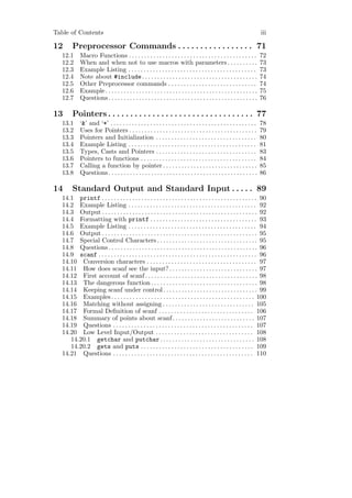Table of Contents                                                                                                          iii

12      Preprocessor Commands . . . . . . . . . . . . . . . . . 71
   12.1      Macro Functions . . . . . . . . . . . . . . . . . . . . . . . . . . . . . . . . . . . . . . . . . .           72
   12.2      When and when not to use macros with parameters . . . . . . . . . .                                           73
   12.3      Example Listing . . . . . . . . . . . . . . . . . . . . . . . . . . . . . . . . . . . . . . . . . .           73
   12.4      Note about #include . . . . . . . . . . . . . . . . . . . . . . . . . . . . . . . . . . . . . .               74
   12.5      Other Preprocessor commands . . . . . . . . . . . . . . . . . . . . . . . . . . . . .                         74
   12.6      Example . . . . . . . . . . . . . . . . . . . . . . . . . . . . . . . . . . . . . . . . . . . . . . . . . .   75
   12.7      Questions . . . . . . . . . . . . . . . . . . . . . . . . . . . . . . . . . . . . . . . . . . . . . . . . .   76

13      Pointers . . . . . . . . . . . . . . . . . . . . . . . . . . . . . . . . . 77
   13.1      ‘&’ and ‘*’ . . . . . . . . . . . . . . . . . . . . . . . . . . . . . . . . . . . . . . . . . . . . . . . .   78
   13.2      Uses for Pointers . . . . . . . . . . . . . . . . . . . . . . . . . . . . . . . . . . . . . . . . . .         79
   13.3      Pointers and Initialization . . . . . . . . . . . . . . . . . . . . . . . . . . . . . . . . .                 80
   13.4      Example Listing . . . . . . . . . . . . . . . . . . . . . . . . . . . . . . . . . . . . . . . . . .           81
   13.5      Types, Casts and Pointers . . . . . . . . . . . . . . . . . . . . . . . . . . . . . . . . .                   83
   13.6      Pointers to functions . . . . . . . . . . . . . . . . . . . . . . . . . . . . . . . . . . . . . .             84
   13.7      Calling a function by pointer . . . . . . . . . . . . . . . . . . . . . . . . . . . . . . .                   85
   13.8      Questions . . . . . . . . . . . . . . . . . . . . . . . . . . . . . . . . . . . . . . . . . . . . . . . . .   86

14      Standard Output and Standard Input . . . . . 89
   14.1 printf . . . . . . . . . . . . . . . . . . . . . . . . . . . . . . . . . . . . . . . . . . . . . . . . . . . 90
   14.2 Example Listing . . . . . . . . . . . . . . . . . . . . . . . . . . . . . . . . . . . . . . . . . . 92
   14.3 Output . . . . . . . . . . . . . . . . . . . . . . . . . . . . . . . . . . . . . . . . . . . . . . . . . . . 92
   14.4 Formatting with printf . . . . . . . . . . . . . . . . . . . . . . . . . . . . . . . . . . . 93
   14.5 Example Listing . . . . . . . . . . . . . . . . . . . . . . . . . . . . . . . . . . . . . . . . . . 94
   14.6 Output . . . . . . . . . . . . . . . . . . . . . . . . . . . . . . . . . . . . . . . . . . . . . . . . . . . 95
   14.7 Special Control Characters . . . . . . . . . . . . . . . . . . . . . . . . . . . . . . . . . 95
   14.8 Questions . . . . . . . . . . . . . . . . . . . . . . . . . . . . . . . . . . . . . . . . . . . . . . . . . 96
   14.9 scanf . . . . . . . . . . . . . . . . . . . . . . . . . . . . . . . . . . . . . . . . . . . . . . . . . . . . 96
   14.10 Conversion characters . . . . . . . . . . . . . . . . . . . . . . . . . . . . . . . . . . . . 97
   14.11 How does scanf see the input? . . . . . . . . . . . . . . . . . . . . . . . . . . . . . 97
   14.12 First account of scanf . . . . . . . . . . . . . . . . . . . . . . . . . . . . . . . . . . . . . 98
   14.13 The dangerous function . . . . . . . . . . . . . . . . . . . . . . . . . . . . . . . . . . . 98
   14.14 Keeping scanf under control . . . . . . . . . . . . . . . . . . . . . . . . . . . . . . . 99
   14.15 Examples . . . . . . . . . . . . . . . . . . . . . . . . . . . . . . . . . . . . . . . . . . . . . . . 100
   14.16 Matching without assigning . . . . . . . . . . . . . . . . . . . . . . . . . . . . . . 105
   14.17 Formal Deﬁnition of scanf . . . . . . . . . . . . . . . . . . . . . . . . . . . . . . . 106
   14.18 Summary of points about scanf. . . . . . . . . . . . . . . . . . . . . . . . . . . 107
   14.19 Questions . . . . . . . . . . . . . . . . . . . . . . . . . . . . . . . . . . . . . . . . . . . . . . 107
   14.20 Low Level Input/Output . . . . . . . . . . . . . . . . . . . . . . . . . . . . . . . . 108
      14.20.1 getchar and putchar . . . . . . . . . . . . . . . . . . . . . . . . . . . . . . . 108
      14.20.2 gets and puts . . . . . . . . . . . . . . . . . . . . . . . . . . . . . . . . . . . . . 109
   14.21 Questions . . . . . . . . . . . . . . . . . . . . . . . . . . . . . . . . . . . . . . . . . . . . . . 110
 
