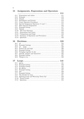 iv

15      Assignments, Expressions and Operators
        . . . . . . . . . . . . . . . . . . . . . . . . . . . . . . . . . . . . . . . 111
     15.1    Expressions and values . . . . . . . . . . . . . . . . . . . . . . . . . . . . . . . . . . .                     111
     15.2    Example. . . . . . . . . . . . . . . . . . . . . . . . . . . . . . . . . . . . . . . . . . . . . . . . .         113
     15.3    Output . . . . . . . . . . . . . . . . . . . . . . . . . . . . . . . . . . . . . . . . . . . . . . . . . .       113
     15.4    Parentheses and Priority . . . . . . . . . . . . . . . . . . . . . . . . . . . . . . . . . .                     114
     15.5    Unary Operator Precedence . . . . . . . . . . . . . . . . . . . . . . . . . . . . . . .                          115
     15.6    Special Assignment Operators ++ and -- . . . . . . . . . . . . . . . . . . .                                     115
     15.7    More Special Assignments . . . . . . . . . . . . . . . . . . . . . . . . . . . . . . . .                         116
     15.8    Example Listing . . . . . . . . . . . . . . . . . . . . . . . . . . . . . . . . . . . . . . . . .                117
     15.9    Output . . . . . . . . . . . . . . . . . . . . . . . . . . . . . . . . . . . . . . . . . . . . . . . . . .       118
     15.10    The Cast Operator . . . . . . . . . . . . . . . . . . . . . . . . . . . . . . . . . . . . . .                   118
     15.11    Expressions and Types . . . . . . . . . . . . . . . . . . . . . . . . . . . . . . . . . .                       118
     15.12    Comparisons and Logic . . . . . . . . . . . . . . . . . . . . . . . . . . . . . . . . . .                       119
     15.13    Summary of Operators and Precedence . . . . . . . . . . . . . . . . . . .                                       121
     15.14    Questions . . . . . . . . . . . . . . . . . . . . . . . . . . . . . . . . . . . . . . . . . . . . . .           122

16      Decisions. . . . . . . . . . . . . . . . . . . . . . . . . . . . . . . 123
     16.1    if . . . . . . . . . . . . . . . . . . . . . . . . . . . . . . . . . . . . . . . . . . . . . . . . . . . . . .   124
     16.2    Example Listings . . . . . . . . . . . . . . . . . . . . . . . . . . . . . . . . . . . . . . . . .               127
     16.3    if ... else . . . . . . . . . . . . . . . . . . . . . . . . . . . . . . . . . . . . . . . . . . . . . . .        129
     16.4    Nested ifs and logic . . . . . . . . . . . . . . . . . . . . . . . . . . . . . . . . . . . . .                   130
     16.5    Example Listing . . . . . . . . . . . . . . . . . . . . . . . . . . . . . . . . . . . . . . . . .                132
     16.6    Stringing together if..else . . . . . . . . . . . . . . . . . . . . . . . . . . . . . . . . .                    133
     16.7    switch: integers and characters . . . . . . . . . . . . . . . . . . . . . . . . . . .                            135
     16.8    Example Listing . . . . . . . . . . . . . . . . . . . . . . . . . . . . . . . . . . . . . . . . .                137
     16.9    Things to try . . . . . . . . . . . . . . . . . . . . . . . . . . . . . . . . . . . . . . . . . . . .            139

17      Loops . . . . . . . . . . . . . . . . . . . . . . . . . . . . . . . . . . 141
     17.1    while . . . . . . . . . . . . . . . . . . . . . . . . . . . . . . . . . . . . . . . . . . . . . . . . . . .      141
     17.2    Example Listing . . . . . . . . . . . . . . . . . . . . . . . . . . . . . . . . . . . . . . . . .                143
     17.3    Example Listing . . . . . . . . . . . . . . . . . . . . . . . . . . . . . . . . . . . . . . . . .                145
     17.4    do..while . . . . . . . . . . . . . . . . . . . . . . . . . . . . . . . . . . . . . . . . . . . . . . . .        146
     17.5    Example Listing . . . . . . . . . . . . . . . . . . . . . . . . . . . . . . . . . . . . . . . . .                147
     17.6    for . . . . . . . . . . . . . . . . . . . . . . . . . . . . . . . . . . . . . . . . . . . . . . . . . . . . .    149
     17.7    Example Listing . . . . . . . . . . . . . . . . . . . . . . . . . . . . . . . . . . . . . . . . .                150
     17.8    The ﬂexible for loop . . . . . . . . . . . . . . . . . . . . . . . . . . . . . . . . . . . . . .                 151
     17.9    Quitting Loops and Hurrying Them Up! . . . . . . . . . . . . . . . . . . .                                       153
     17.10    Nested Loops . . . . . . . . . . . . . . . . . . . . . . . . . . . . . . . . . . . . . . . . . . .              154
     17.11    Questions . . . . . . . . . . . . . . . . . . . . . . . . . . . . . . . . . . . . . . . . . . . . . .           155
 