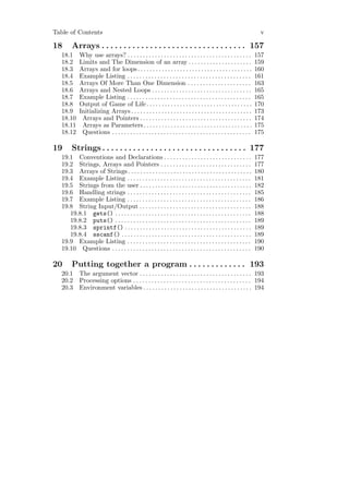 Table of Contents                                                                                                      v

18      Arrays . . . . . . . . . . . . . . . . . . . . . . . . . . . . . . . . . 157
   18.1      Why use arrays? . . . . . . . . . . . . . . . . . . . . . . . . . . . . . . . . . . . . . . . . .        157
   18.2      Limits and The Dimension of an array . . . . . . . . . . . . . . . . . . . . .                           159
   18.3      Arrays and for loops . . . . . . . . . . . . . . . . . . . . . . . . . . . . . . . . . . . . . .         160
   18.4      Example Listing . . . . . . . . . . . . . . . . . . . . . . . . . . . . . . . . . . . . . . . . .        161
   18.5      Arrays Of More Than One Dimension . . . . . . . . . . . . . . . . . . . . .                              163
   18.6      Arrays and Nested Loops . . . . . . . . . . . . . . . . . . . . . . . . . . . . . . . . .                165
   18.7      Example Listing . . . . . . . . . . . . . . . . . . . . . . . . . . . . . . . . . . . . . . . . .        165
   18.8      Output of Game of Life . . . . . . . . . . . . . . . . . . . . . . . . . . . . . . . . . . .             170
   18.9      Initializing Arrays . . . . . . . . . . . . . . . . . . . . . . . . . . . . . . . . . . . . . . . .      173
   18.10      Arrays and Pointers . . . . . . . . . . . . . . . . . . . . . . . . . . . . . . . . . . . . .           174
   18.11      Arrays as Parameters . . . . . . . . . . . . . . . . . . . . . . . . . . . . . . . . . . . .            175
   18.12      Questions . . . . . . . . . . . . . . . . . . . . . . . . . . . . . . . . . . . . . . . . . . . . . .   175

19      Strings . . . . . . . . . . . . . . . . . . . . . . . . . . . . . . . . . 177
   19.1 Conventions and Declarations . . . . . . . . . . . . . . . . . . . . . . . . . . . . .                        177
   19.2 Strings, Arrays and Pointers . . . . . . . . . . . . . . . . . . . . . . . . . . . . . .                      177
   19.3 Arrays of Strings . . . . . . . . . . . . . . . . . . . . . . . . . . . . . . . . . . . . . . . . .           180
   19.4 Example Listing . . . . . . . . . . . . . . . . . . . . . . . . . . . . . . . . . . . . . . . . .             181
   19.5 Strings from the user . . . . . . . . . . . . . . . . . . . . . . . . . . . . . . . . . . . . .               182
   19.6 Handling strings . . . . . . . . . . . . . . . . . . . . . . . . . . . . . . . . . . . . . . . . .            185
   19.7 Example Listing . . . . . . . . . . . . . . . . . . . . . . . . . . . . . . . . . . . . . . . . .             186
   19.8 String Input/Output . . . . . . . . . . . . . . . . . . . . . . . . . . . . . . . . . . . . .                 188
      19.8.1 gets() . . . . . . . . . . . . . . . . . . . . . . . . . . . . . . . . . . . . . . . . . . . . .         188
      19.8.2 puts() . . . . . . . . . . . . . . . . . . . . . . . . . . . . . . . . . . . . . . . . . . . . .         189
      19.8.3 sprintf() . . . . . . . . . . . . . . . . . . . . . . . . . . . . . . . . . . . . . . . . . .            189
      19.8.4 sscanf() . . . . . . . . . . . . . . . . . . . . . . . . . . . . . . . . . . . . . . . . . . .           189
   19.9 Example Listing . . . . . . . . . . . . . . . . . . . . . . . . . . . . . . . . . . . . . . . . .             190
   19.10 Questions . . . . . . . . . . . . . . . . . . . . . . . . . . . . . . . . . . . . . . . . . . . . . .        190

20      Putting together a program . . . . . . . . . . . . . 193
   20.1      The argument vector . . . . . . . . . . . . . . . . . . . . . . . . . . . . . . . . . . . . . 193
   20.2      Processing options . . . . . . . . . . . . . . . . . . . . . . . . . . . . . . . . . . . . . . . 194
   20.3      Environment variables . . . . . . . . . . . . . . . . . . . . . . . . . . . . . . . . . . . . 194
 
