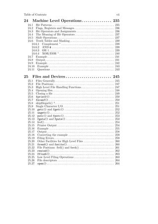 Table of Contents                                                                                                            vii

24      Machine Level Operations . . . . . . . . . . . . . . . 235
   24.1 Bit Patterns . . . . . . . . . . . . . . . . . . . . . . . . . . . . . . . . . . . . . . . . . . . . .               235
   24.2 Flags, Registers and Messages . . . . . . . . . . . . . . . . . . . . . . . . . . . . .                              236
   24.3 Bit Operators and Assignments . . . . . . . . . . . . . . . . . . . . . . . . . . .                                  236
   24.4 The Meaning of Bit Operators . . . . . . . . . . . . . . . . . . . . . . . . . . . .                                 237
   24.5 Shift Operations . . . . . . . . . . . . . . . . . . . . . . . . . . . . . . . . . . . . . . . . .                   237
   24.6 Truth Tables and Masking . . . . . . . . . . . . . . . . . . . . . . . . . . . . . . . .                             239
      24.6.1 Complement ~ . . . . . . . . . . . . . . . . . . . . . . . . . . . . . . . . . . . . . . .                      239
      24.6.2 AND & . . . . . . . . . . . . . . . . . . . . . . . . . . . . . . . . . . . . . . . . . . . . .                 239
      24.6.3 OR | . . . . . . . . . . . . . . . . . . . . . . . . . . . . . . . . . . . . . . . . . . . . . . .              239
      24.6.4 XOR/EOR ^ . . . . . . . . . . . . . . . . . . . . . . . . . . . . . . . . . . . . . . . .                       240
   24.7 Example. . . . . . . . . . . . . . . . . . . . . . . . . . . . . . . . . . . . . . . . . . . . . . . . .             241
   24.8 Output . . . . . . . . . . . . . . . . . . . . . . . . . . . . . . . . . . . . . . . . . . . . . . . . . .           241
   24.9 Example. . . . . . . . . . . . . . . . . . . . . . . . . . . . . . . . . . . . . . . . . . . . . . . . .             242
   24.10 Example . . . . . . . . . . . . . . . . . . . . . . . . . . . . . . . . . . . . . . . . . . . . . . .               243
   24.11 Questions . . . . . . . . . . . . . . . . . . . . . . . . . . . . . . . . . . . . . . . . . . . . . .               243

25      Files and Devices . . . . . . . . . . . . . . . . . . . . . . . 245
   25.1      Files Generally . . . . . . . . . . . . . . . . . . . . . . . . . . . . . . . . . . . . . . . . . . .           245
   25.2      File Positions . . . . . . . . . . . . . . . . . . . . . . . . . . . . . . . . . . . . . . . . . . . .          247
   25.3      High Level File Handling Functions . . . . . . . . . . . . . . . . . . . . . . . .                              247
   25.4      Opening ﬁles. . . . . . . . . . . . . . . . . . . . . . . . . . . . . . . . . . . . . . . . . . . . .           248
   25.5      Closing a ﬁle . . . . . . . . . . . . . . . . . . . . . . . . . . . . . . . . . . . . . . . . . . . . .         249
   25.6      fprintf() . . . . . . . . . . . . . . . . . . . . . . . . . . . . . . . . . . . . . . . . . . . . . . .         250
   25.7      fscanf() . . . . . . . . . . . . . . . . . . . . . . . . . . . . . . . . . . . . . . . . . . . . . . . .        250
   25.8      skipﬁlegarb() ? . . . . . . . . . . . . . . . . . . . . . . . . . . . . . . . . . . . . . . . . . . .           251
   25.9      Single Character I/O . . . . . . . . . . . . . . . . . . . . . . . . . . . . . . . . . . . . .                  251
   25.10      getc() and fgetc() . . . . . . . . . . . . . . . . . . . . . . . . . . . . . . . . . . . .                     252
   25.11      ungetc() . . . . . . . . . . . . . . . . . . . . . . . . . . . . . . . . . . . . . . . . . . . . . . .         252
   25.12      putc() and fputc() . . . . . . . . . . . . . . . . . . . . . . . . . . . . . . . . . . . .                     253
   25.13      fgets() and fputs() . . . . . . . . . . . . . . . . . . . . . . . . . . . . . . . . . . .                      253
   25.14      feof() . . . . . . . . . . . . . . . . . . . . . . . . . . . . . . . . . . . . . . . . . . . . . . . . . . .   254
   25.15      Printer Output . . . . . . . . . . . . . . . . . . . . . . . . . . . . . . . . . . . . . . . . .               254
   25.16      Example . . . . . . . . . . . . . . . . . . . . . . . . . . . . . . . . . . . . . . . . . . . . . . .          255
   25.17      Output . . . . . . . . . . . . . . . . . . . . . . . . . . . . . . . . . . . . . . . . . . . . . . . . .       258
   25.18      Converting the example . . . . . . . . . . . . . . . . . . . . . . . . . . . . . . . . .                       259
   25.19      Filing Errors . . . . . . . . . . . . . . . . . . . . . . . . . . . . . . . . . . . . . . . . . . . .          259
   25.20      Other Facilities for High Level Files . . . . . . . . . . . . . . . . . . . . . .                              260
   25.21      fread() and fwrite() . . . . . . . . . . . . . . . . . . . . . . . . . . . . . . . . . .                       260
   25.22      File Positions: ftell() and fseek() . . . . . . . . . . . . . . . . . . . . . . . . .                          261
   25.23      rewind() . . . . . . . . . . . . . . . . . . . . . . . . . . . . . . . . . . . . . . . . . . . . . . .         262
   25.24      fflush() . . . . . . . . . . . . . . . . . . . . . . . . . . . . . . . . . . . . . . . . . . . . . . .         263
   25.25      Low Level Filing Operations . . . . . . . . . . . . . . . . . . . . . . . . . . . . .                          263
   25.26      File descriptors . . . . . . . . . . . . . . . . . . . . . . . . . . . . . . . . . . . . . . . . .             264
   25.27      open() . . . . . . . . . . . . . . . . . . . . . . . . . . . . . . . . . . . . . . . . . . . . . . . . .       264
 