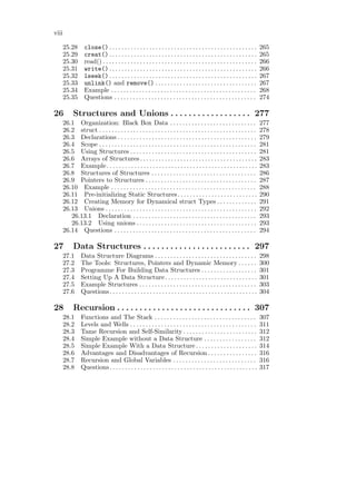 viii

       25.28       close() . . . . . . . . . . . . . . . . . . . . . . . . . . . . . . . . . . . . . . . . . . . . . . . .      265
       25.29       creat() . . . . . . . . . . . . . . . . . . . . . . . . . . . . . . . . . . . . . . . . . . . . . . . .      265
       25.30       read() . . . . . . . . . . . . . . . . . . . . . . . . . . . . . . . . . . . . . . . . . . . . . . . . . .   266
       25.31       write() . . . . . . . . . . . . . . . . . . . . . . . . . . . . . . . . . . . . . . . . . . . . . . . .      266
       25.32       lseek() . . . . . . . . . . . . . . . . . . . . . . . . . . . . . . . . . . . . . . . . . . . . . . . .      267
       25.33       unlink() and remove() . . . . . . . . . . . . . . . . . . . . . . . . . . . . . . . . .                      267
       25.34       Example . . . . . . . . . . . . . . . . . . . . . . . . . . . . . . . . . . . . . . . . . . . . . . .        268
       25.35       Questions . . . . . . . . . . . . . . . . . . . . . . . . . . . . . . . . . . . . . . . . . . . . . .        274

26           Structures and Unions . . . . . . . . . . . . . . . . . . 277
       26.1 Organization: Black Box Data . . . . . . . . . . . . . . . . . . . . . . . . . . . .                                277
       26.2 struct . . . . . . . . . . . . . . . . . . . . . . . . . . . . . . . . . . . . . . . . . . . . . . . . . . .        278
       26.3 Declarations . . . . . . . . . . . . . . . . . . . . . . . . . . . . . . . . . . . . . . . . . . . . .              279
       26.4 Scope . . . . . . . . . . . . . . . . . . . . . . . . . . . . . . . . . . . . . . . . . . . . . . . . . . .         281
       26.5 Using Structures . . . . . . . . . . . . . . . . . . . . . . . . . . . . . . . . . . . . . . . . .                  281
       26.6 Arrays of Structures . . . . . . . . . . . . . . . . . . . . . . . . . . . . . . . . . . . . . .                    283
       26.7 Example. . . . . . . . . . . . . . . . . . . . . . . . . . . . . . . . . . . . . . . . . . . . . . . . .            283
       26.8 Structures of Structures . . . . . . . . . . . . . . . . . . . . . . . . . . . . . . . . . .                        286
       26.9 Pointers to Structures . . . . . . . . . . . . . . . . . . . . . . . . . . . . . . . . . . . .                      287
       26.10 Example . . . . . . . . . . . . . . . . . . . . . . . . . . . . . . . . . . . . . . . . . . . . . . .              288
       26.11 Pre-initializing Static Structures. . . . . . . . . . . . . . . . . . . . . . . . . .                              290
       26.12 Creating Memory for Dynamical struct Types . . . . . . . . . . . . .                                               291
       26.13 Unions . . . . . . . . . . . . . . . . . . . . . . . . . . . . . . . . . . . . . . . . . . . . . . . . .           292
          26.13.1 Declaration . . . . . . . . . . . . . . . . . . . . . . . . . . . . . . . . . . . . . . . .                   293
          26.13.2 Using unions . . . . . . . . . . . . . . . . . . . . . . . . . . . . . . . . . . . . . . .                    293
       26.14 Questions . . . . . . . . . . . . . . . . . . . . . . . . . . . . . . . . . . . . . . . . . . . . . .              294

27           Data Structures . . . . . . . . . . . . . . . . . . . . . . . . 297
       27.1      Data Structure Diagrams . . . . . . . . . . . . . . . . . . . . . . . . . . . . . . . . .                      298
       27.2      The Tools: Structures, Pointers and Dynamic Memory . . . . . .                                                 300
       27.3      Programme For Building Data Structures . . . . . . . . . . . . . . . . . .                                     301
       27.4      Setting Up A Data Structure . . . . . . . . . . . . . . . . . . . . . . . . . . . . . .                        301
       27.5      Example Structures . . . . . . . . . . . . . . . . . . . . . . . . . . . . . . . . . . . . . .                 303
       27.6      Questions. . . . . . . . . . . . . . . . . . . . . . . . . . . . . . . . . . . . . . . . . . . . . . . .       304

28           Recursion . . . . . . . . . . . . . . . . . . . . . . . . . . . . . . 307
       28.1      Functions and The Stack . . . . . . . . . . . . . . . . . . . . . . . . . . . . . . . . .                      307
       28.2      Levels and Wells . . . . . . . . . . . . . . . . . . . . . . . . . . . . . . . . . . . . . . . . .             311
       28.3      Tame Recursion and Self-Similarity . . . . . . . . . . . . . . . . . . . . . . . .                             312
       28.4      Simple Example without a Data Structure . . . . . . . . . . . . . . . . .                                      312
       28.5      Simple Example With a Data Structure . . . . . . . . . . . . . . . . . . . .                                   314
       28.6      Advantages and Disadvantages of Recursion . . . . . . . . . . . . . . . .                                      316
       28.7      Recursion and Global Variables . . . . . . . . . . . . . . . . . . . . . . . . . . .                           316
       28.8      Questions. . . . . . . . . . . . . . . . . . . . . . . . . . . . . . . . . . . . . . . . . . . . . . . .       317
 