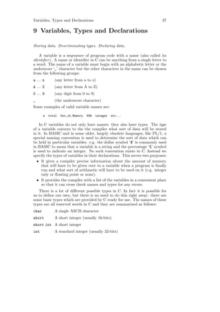 Variables, Types and Declarations                                           37

9 Variables, Types and Declarations

Storing data. Descriminating types. Declaring data.

   A variable is a seqeuence of program code with a name (also called its
identiﬁer ). A name or identiﬁer in C can be anything from a single letter to
a word. The name of a variable must begin with an alphabetic letter or the
underscore ‘_’ character but the other characters in the name can be chosen
from the following groups:
a .. z        (any letter from a to z)
A .. Z        (any letter from A to Z)
0 .. 9        (any digit from 0 to 9)
_             (the underscore character)
Some examples of valid variable names are:

       a   total   Out_of_Memory   VAR   integer   etc...

    In C variables do not only have names: they also have types. The type
of a variable conveys to the the compiler what sort of data will be stored
in it. In BASIC and in some older, largely obsolete languages, like PL/1, a
special naming convention is used to determine the sort of data which can
be held in particular variables. e.g. the dollar symbol ‘$’ is commonly used
in BASIC to mean that a variable is a string and the percentage ‘%’ symbol
is used to indicate an integer. No such convention exists in C. Instead we
specify the types of variables in their declarations. This serves two purposes:
  • It gives a compiler precise information about the amount of memory
      that will have to be given over to a variable when a program is ﬁnally
      run and what sort of arithmetic will have to be used on it (e.g. integer
      only or ﬂoating point or none).
  • It provides the compiler with a list of the variables in a convenient place
      so that it can cross check names and types for any errors.
   There is a lot of diﬀerent possible types in C. In fact it is possible for
us to deﬁne our own, but there is no need to do this right away: there are
some basic types which are provided by C ready for use. The names of these
types are all reserved words in C and they are summarized as follows:
char          A single ASCII character
short         A short integer (usually 16-bits)
short int A short integer
int           A standard integer (usually 32-bits)
 