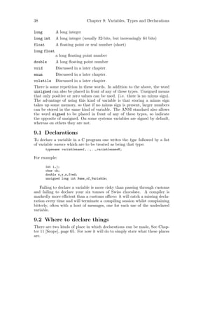 38                             Chapter 9: Variables, Types and Declarations

long         A long integer
long int     A long integer (usually 32-bits, but increasingly 64 bits)
float        A ﬂoating point or real number (short)
long float
             a long ﬂoating point number
double       A long ﬂoating point number
void         Discussed in a later chapter.
enum         Discussed in a later chapter.
volatile Discussed in a later chapter.
There is some repetition in these words. In addition to the above, the word
unsigned can also be placed in front of any of these types. Unsigned means
that only positive or zero values can be used. (i.e. there is no minus sign).
The advantage of using this kind of variable is that storing a minus sign
takes up some memory, so that if no minus sign is present, larger numbers
can be stored in the same kind of variable. The ANSI standard also allows
the word signed to be placed in front of any of these types, so indicate
the opposite of unsigned. On some systems variables are signed by default,
whereas on others they are not.

9.1 Declarations
To declare a variable in a C program one writes the type followed by a list
of variable names which are to be treated as being that type:
        typename variablename1,..,..,variablenameN ;

For example:

        int i,j;
        char ch;
        double x,y,z,fred;
        unsigned long int Name_of_Variable;

   Failing to declare a variable is more risky than passing through customs
and failing to declare your six tonnes of Swiss chocolate. A compiler is
markedly more eﬃcient than a customs oﬃcer: it will catch a missing decla-
ration every time and will terminate a compiling session whilst complaining
bitterly, often with a host of messages, one for each use of the undeclared
variable.

9.2 Where to declare things
There are two kinds of place in which declarations can be made, See Chap-
ter 11 [Scope], page 65. For now it will do to simply state what these places
are.
 